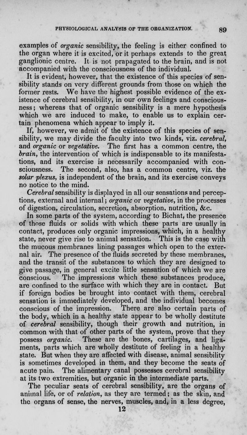 examples of organic sensibility, the feeling is either confined to the organ where it is excited, or it perhaps extends to the great ganglionic centre. It is not prapagated to the brain, and is not accompanied with the consciousness of the individual. It is evident, however, that the existence of this species of sen- sibility stands on very different grounds from those on which the former rests. We have the highest possible evidence of the ex- istence of cerebral sensibility, in our own feelings and conscious- ness; whereas that of organic sensibility is a mere hypothesis which we are induced to make, to enable us to explain cer- tain phenomena which appear to imply it. If, however, we admit of the existence of this species of sen- sibility, we may divide the faculty into two kinds, viz. cerebral, and organic or vegetative. The first has a common centre, the brain, the intervention of which is indispensable to its manifesta- tions, and its exercise is necessarily accompanied with con- sciousness. The second, also, has a common centre, viz. the solar plexus, is independent of the brain, and its exercise conveys no notice to the mind. Cerebral sensibility is displayed in all our sensations and percep- tions, external and internal; organic or vegetative, in the processes of digestion, circulation, secretion, absorption, nutrition, &c. In some parts of the system, according to Bichat, the presence of those fluids or solids with which these parts are usually in contact, produces only organic impressions, which, in a healthy state, never give rise to animal sensation. This is the case with the mucous membranes lining passages which open to the exter- nal air. The presence of the fluids secreted by these membranes, and the transit of the substances to which they are designed to give passage, in general excite little sensation of which we are conscious. The impressions which these substances produce, are confined to the surface with which they are in contact. But if foreign bodies be brought into contact with them, cerebral sensation is immediately developed, and the individual becomes conscious of the impression. There are also certain parts of the body, which in a healthy state appear to be wholly destitute of cerebral sensibility, though their growth and nutrition, in common with that of other parts of the system, prove that they possess organic. These are the bones, cartilages, and liga- ments, parts which are wholly destitute of feeling in a healthy state. But when they are affected with disease, animal sensibility is sometimes developed in them, and they become the seats of acute pain. The alimentary canal possesses cerebral sensibility at its two extremities, but organic in the intermediate parts. The peculiar seats of cerebral sensibility, are the organs of animal life, or of relation, as they are termed; as the skin, and the organs of sense, the nerves, muscles, and, in a less degree, 12