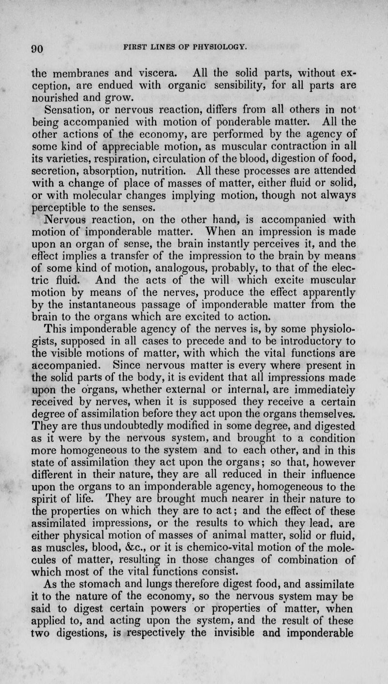 the membranes and viscera. All the solid parts, without ex- ception, are endued with organic sensibility, for all parts are nourished and grow. Sensation, or nervous reaction, differs from all others in not being accompanied with motion of ponderable matter. All the other actions of the economy, are performed by the agency of some kind of appreciable motion, as muscular contraction in all its varieties, respiration, circulation of the blood, digestion of food, secretion, absorption, nutrition. All these processes are attended with a change of place of masses of matter, either fluid or solid, or with molecular changes implying motion, though not always perceptible to the senses. Nervous reaction, on the other hand, is accompanied with motion of imponderable matter. When an impression is made upon an organ of sense, the brain instantly perceives it, and the effect implies a transfer of the impression to the brain by means of some kind of motion, analogous, probably, to that of the elec- tric fluid. And the acts of the will which excite muscular motion by means of the nerves, produce the effect apparently by the instantaneous passage of imponderable matter from the brain to the organs which are excited to action. This imponderable agency of the nerves is, by some physiolo- gists, supposed in all cases to precede and to be introductory to the visible motions of matter, with which the vital functions are accompanied. Since nervous matter is every where present in the solid parts of the body, it is evident that all impressions made upon the organs, whether external or internal, are immediately received by nerves, when it is supposed they receive a certain degree of assimilation before they act upon the organs themselves. They are thus undoubtedly modified in some degree, and digested as it were by the nervous system, and brought to a condition more homogeneous to the system and to each other, and in this state of assimilation they act upon the organs; so that, however different in their nature, they are all reduced in their influence upon the organs to an imponderable agency, homogeneous to the spirit of life. They are brought much nearer in their nature to the properties on which they are to act; and the effect of these assimilated impressions, or the results to which they lead, are either physical motion of masses of animal matter, solid or fluid, as muscles, blood, &c, or it is chemico-vital motion of the mole- cules of matter, resulting in those changes of combination of which most of the vital functions consist. As the stomach and lungs therefore digest food, and assimilate it to the nature of the economy, so the nervous system may be said to digest certain powers or properties of matter, when applied to, and acting upon the system, and the result of these two digestions, is respectively the invisible and imponderable