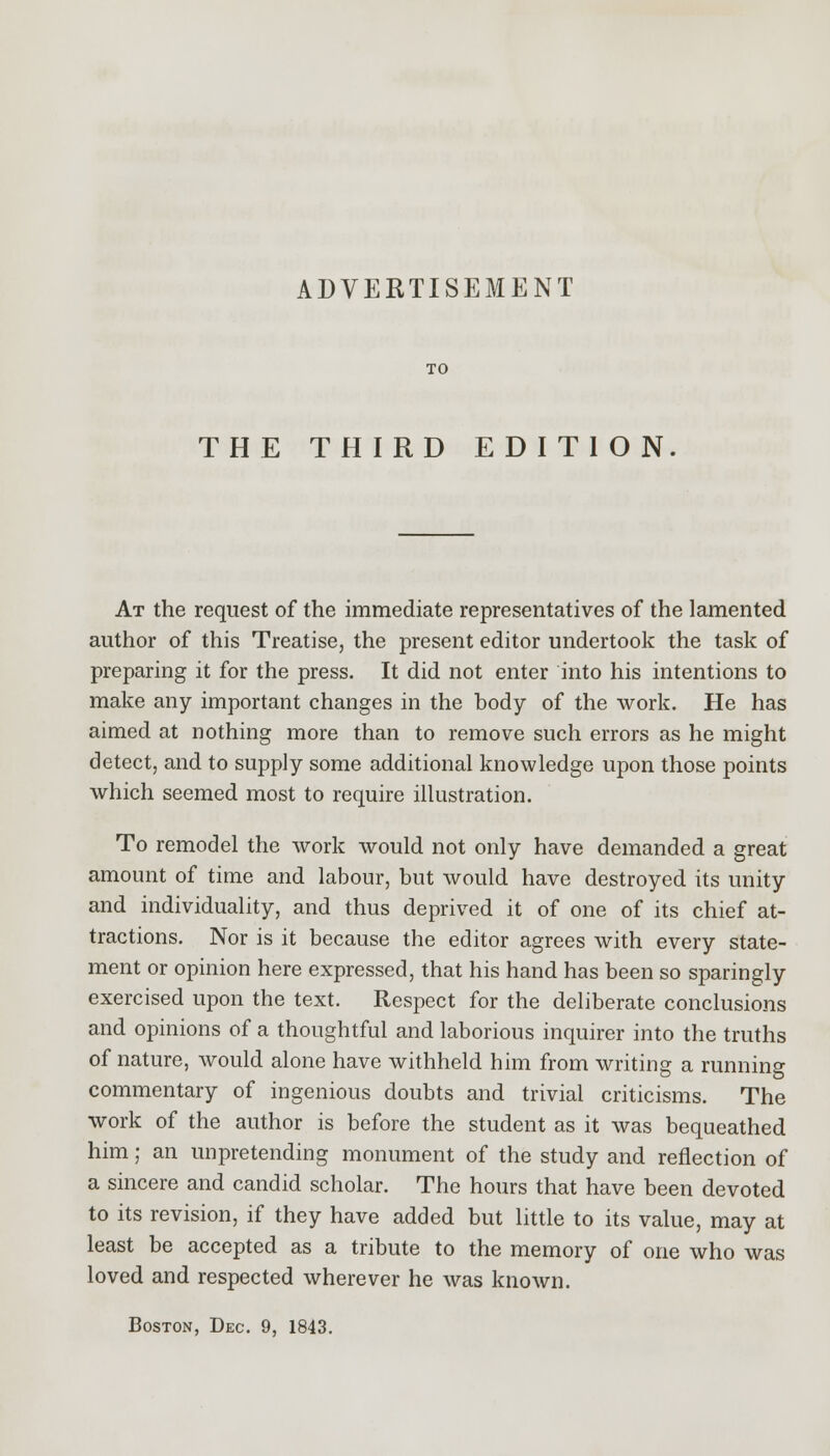 ADVERTISEMENT TO THE THIRD EDITION At the request of the immediate representatives of the lamented author of this Treatise, the present editor undertook the task of preparing it for the press. It did not enter into his intentions to make any important changes in the body of the work. He has aimed at nothing more than to remove such errors as he might detect, and to supply some additional knowledge upon those points which seemed most to require illustration. To remodel the work would not only have demanded a great amount of time and labour, but would have destroyed its unity and individuality, and thus deprived it of one of its chief at- tractions. Nor is it because the editor agrees with every state- ment or opinion here expressed, that his hand has been so sparingly exercised upon the text. Respect for the deliberate conclusions and opinions of a thoughtful and laborious inquirer into the truths of nature, would alone have withheld him from writing a running commentary of ingenious doubts and trivial criticisms. The work of the author is before the student as it was bequeathed him; an unpretending monument of the study and reflection of a sincere and candid scholar. The hours that have been devoted to its revision, if they have added but little to its value, may at least be accepted as a tribute to the memory of one who was loved and respected wherever he was known. Boston, Dec. 9, 1843.