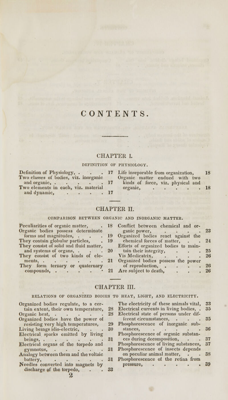 CONTENTS. CHAPTER I. DEFINITION OF PHYSIOLOGY. Definition of Physiology, . Two classes of bodies, viz. inorganic and organic, ..... Two elements in each, viz. material and dynamic, .... 17 17 17 Life inseparable from organization, 18 Organic matter endued with two kinds of force, viz. physical and organic, 18 CHAPTER II. COMPARISON BETWEEN ORGANIC AND INORGANIC MATTER. 18 Conflict between chemical and ganic power Peculiarities of organic matter, Organic bodies possess determinate forms and magnitudes, . They contain globular particles, They consist of solid and fluid matter and systems of organs, . They consist of two kinds of ele ments, ..... They form ternary or quaternary compounds, .... 19 19 20 21 21 Organized bodies react against the chemical forces of matter, Efforts of organized bodies to tain their integrity, Vis Medicatrix, Organized bodies possess the power of reproduction, Are subject to death, 23 24 25 26 26 26 CHAPTER III. RELATIONS OF ORGANIZED BODIES TO HEAT, LIGHT, AND ELECTRICITY. Organized bodies regulate, to a cer- tain extent, their own temperature, Organic heat, ..... Organized bodies have the power of resisting very high temperatures, Living beings idio-electric, Electrical sparks emitted by living beings, ...... Electrical organs of the torpedo and gymnotus, ..... Analogy between them and the voltaic battery, Needles converted into magnets by discharge of the torpedo, 2 31 31 31 33 The electricity of these animals vital, Electrical currents in living bodies, . Electrical state of persons under dif- ferent circumstances, Phosphorescence of inorganic sub- stances, ..... Phosphorescence of organic substan- ces during decomposition, Phosphorescence of living substances, Phosphorescence of insects depends on peculiar animal matter, Phosphorescence of the retina from pressure, 33 35 33 36 37 37 38 39