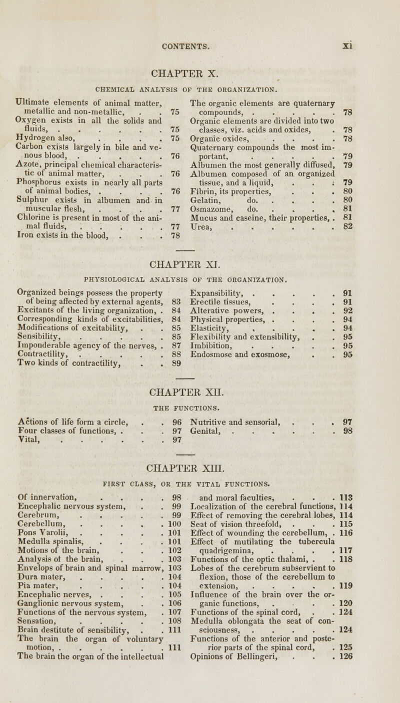 CHAPTER X. CHEMICAL ANALYSIS OF THE ORGANIZATION. Ultimate elements of animal matter, metallic and non-metallic, . . 75 Oxygen exists in all the solids and fluids, 75 Hydrogen also, . . . .75 Carbon exists largely in bile and ve- nous blood, . .... 76 Azote, principal chemical characteris- tic of animal matter, . . .76 Phosphorus exists in nearly all parts of animal bodies, . . . .76 Sulphur exists in albumen and in muscular flesh, . . . .77 Chlorine is present in most of the ani- mal fluids, 77 Iron exists in the blood, . . .78 The organic elements are quaternary compounds, 78 Organic elements are divided into two classes, viz. acids and oxides, . 78 Organic oxides, . . . .78 Quaternary compounds the most im- portant, . . . . .79 Albumen the most generally diffused, 79 Albumen composed of an organized tissue, and a liquid, . . : 79 Fibrin, its properties, . . .80 Gelatin, do 80 Osmazome, do. . . . .81 Mucus and caseine, their properties, . 81 Urea, 82 CHAPTER XI. PHYSIOLOGICAL ANALYSIS OF THE ORGANIZATION. Organized beings possess the property of being affected by external agents, Excitants of the living organization, . Corresponding kinds of excitabilities, Modifications of excitability, Sensibility, ..... Imponderable agency of the nerves, . Contractility, Two kinds of contractility, 83 Expansibility, . Erectile tissues, . 91 . 91 84 Alterative powers, . . 92 84 85 85 87 Physical properties, . Elasticity, Flexibility and extensibility, Imbibition, . 94 . 94 . 95 . 95 88 Endosmose and exosmose, . 95 89 Actions of life form a circle, Four classes of functions, . Vital, .... CHAPTER XII. THE FUNCTIONS. . 96 Nutritive and sensorial, . 97 Genital, . . 97 97 98 CHAPTER XIII. FIRST CLASS, OR THE VITAL FUNCTIONS. Of innervation, Encephalic nervous system, Cerebrum, Cerebellum, Pons Varolii, Medulla spinalis, Motions of the brain, Analysis ot the brain, 98 99 99 100 101 101 102 103 Envelops of brain and spinal marrow, 103 Dura mater, ..... 104 Pia mater, ..... 104 Encephalic nerves, .... 105 Ganglionic nervous system, . . 106 Functions of the nervous system, . 107 Sensation, ..... 108 Brain destitute of sensibility, . . Ill The brain the organ of voluntary motion, Ill The brain the organ of the intellectual and moral faculties, . . .113 Localization of the cerebral functions, 114 Effect of removing the cerebral lobes, 114 Seat of vision threefold, Effect of wounding the cerebellum, . Effect of mutilating the tubercula quadrigemina, . Functions of the optic thalami, . Lobes of the cerebrum subservient to flexion, those of the cerebellum to extension Influence of the brain over the or ganic functions, Functions of the spinal cord, Medulla oblongata the seat of con sciousness Functions of the anterior and poste rior parts of the spinal cord, Opinions of Bellingeri, 115 116 117 118 119 120 124 124 125 126