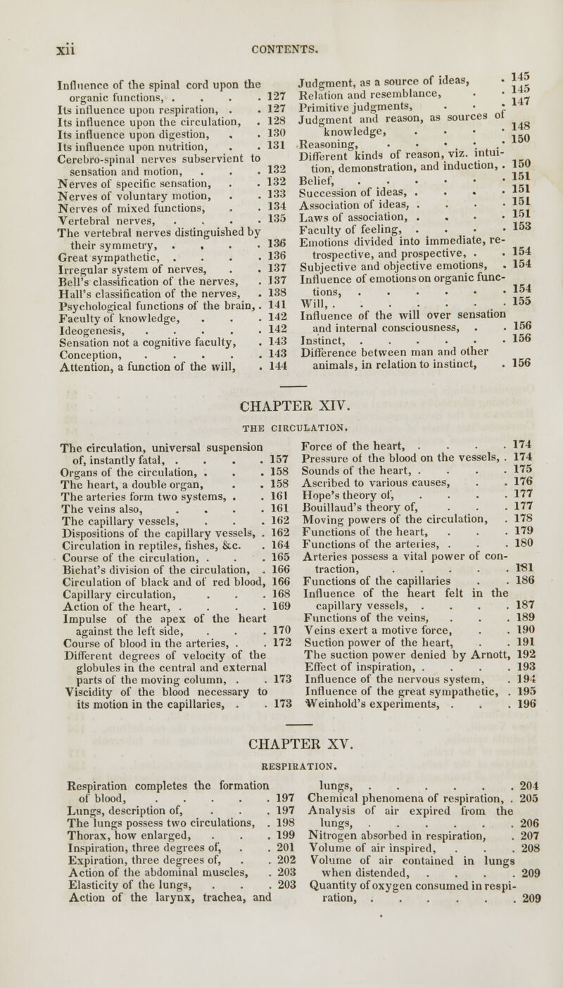 Influence of the spinal cord upon the organic functions, .... 127 Its influence upon respiration, . . 127 Its influence upon the circulation, . 128 Its influence upon digestion, . . 130 Its influence upon nutrition, . . 131 Cerebro-spinal nerves subservient to sensation and motion, . . . 132 Nerves of specific sensation, . • 132 Nerves of voluntary motion, . . 133 Nerves of mixed functions, . . 134 Vertebral nerves, .... 135 The vertebral nerves distinguished by their symmetry, .... 136 Great sympathetic, .... 136 Irregular system of nerves, . . 137 Bell's classification of the nerves, . 137 Hall's classification of the nerves, . 138 Psychological functions of the brain,. 141 Faeulty of knowledge, . . • 142 Ideogenesis, ..... 142 Sensation not a cognitive faculty, . 143 Conception, ..... 143 Attention, a function of the will, . 144 Judgment, as a source of ideas, Relation and resemblance, Primitive judgments, . • • Judgment and reason, as sources ot knowledge, . Reasoning, • • • • • Different kinds of reason, viz. intui- tion, demonstration, and induction,. Belief, Succession of ideas, . Association of ideas, . Laws of association, . Faculty of feeling, . Emotions divided into immediate, re- trospective, and prospective, . Subjective and objective emotions, Influence of emotions on organic func- tions, ....•• Will, Influence of the will over sensation and internal consciousness, Instinct, Difference between man and other animals, in relation to instinct, 145 145 147 148 150 150 151 151 151 151 153 154 154 154 155 156 156 156 CHAPTER XIV. THE CIRCULATION. The circulation, universal suspension of, instantly fatal, . . . .157 Organs of the circulation, . . . 158 The heart, a double organ, . . 158 The arteries form two systems, . . 161 The veins also, .... 161 The capillary vessels, . . . 162 Dispositions of the capillary vessels, . 162 Circulation in reptiles, fishes, &c. . 164 Course of the circulation, . . . 165 Bichat's division of the circulation, . 166 Circulation of black and of red blood, 166 Capillary circulation, . . . 168 Action of the heart, .... 169 Impulse of the apex of the heart against the left side, . . . 170 Course of blood in the arteries, . . 172 Different degrees of velocity of the globules in the central and external parts of the moving column, . . 173 Viscidity of the blood necessary to its motion in the capillaries, . . 173 Force of the heart, .... 174 Pressure of the blood on the vessels, . 174 Sounds of the heart, .... 175 Ascribed to various causes, . . 176 Hope's theory of, .... 177 Bouillaud's theory of, ... 177 Moving powers of the circulation, . 178 Functions of the heart, . . . 179 Functions of the arteries, . . . 180 Arteries possess a vital power of con- traction, ..... 1S1 Functions of the capillaries . . 186 Influence of the heart felt in the capillary vessels, .... 187 Functions of the veins, . . . 189 Veins exert a motive force, . . 190 Suction power of the heart, . . 191 The suction power denied by Arnott, 192 Effect of inspiration, .... 193 Influence of the nervous system, . 194 Influence of the great sympathetic, . 195 Weinhold's experiments, . . . 196 CHAPTER XV. RESPIRATION. Respiration completes the formation of blood, 197 Lungs, description of, ... 197 The lungs possess two circulations, . 198 Thorax, how enlarged, . . . 199 Inspiration, three degrees of, . . 201 Expiration, three degrees of, . . 202 Action of the abdominal muscles, . 203 Elasticity of the lungs, . . . 203 Action of the larynx, trachea, and lungs, 204 Chemical phenomena of respiration, . 205 Analysis of air expired from the lungs, 206 Nitrogen absorbed in respiration, . 207 Volume of air inspired, . . . 208 Volume of air contained in lungs when distended, .... 209 Quantity of oxygen consumed in respi- ration, 209