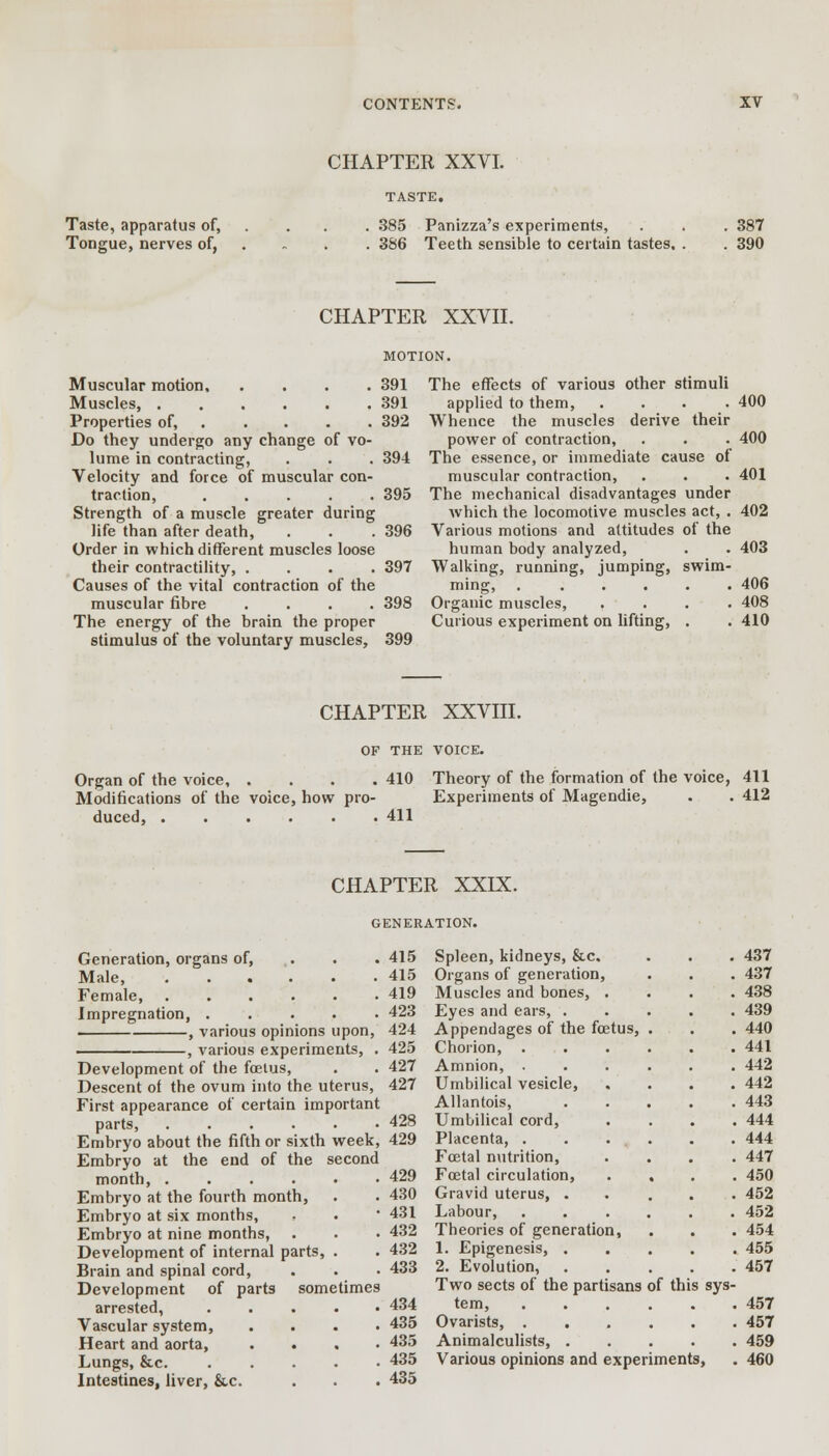 CHAPTER XXVI. Taste, apparatus of, Tongue, nerves of, 385 386 Panizza's experiments, Teeth sensible to certain tastes. 387 390 CHAPTER XXVII. Muscular motion 391 Muscles, 391 Properties of, 392 Do they undergo any change of vo- lume in contracting, . . . 394 Velocity and force of muscular con- traction, 395 Strength of a muscle greater during life than after death, . . .396 Order in which different muscles loose their contractility, .... 397 Causes of the vital contraction of the muscular fibre .... 398 The energy of the brain the proper stimulus of the voluntary muscles, 399 The effects of various other stimuli applied to them, .... 400 Whence the muscles derive their power of contraction, . . . 400 The essence, or immediate cause of muscular contraction, . . . 401 The mechanical disadvantages under which the locomotive muscles act, . 402 Various motions and attitudes of the human body analyzed, . . 403 Walking, running, jumping, swim- ming, . ..... 406 Organic muscles, .... 408 Curious experiment on lifting, . .410 CHAPTER XXVIII. OF THE VOICE. Organ of the voice, . Modifications of the voice, how pro- duced, ..... 410 Theory of the formation of the voice, 411 Experiments of Magendie, . . 412 411 CHAPTER XXIX. GENERATION. Generation, organs of, Male, Female, Impregnation, .... . , various opinions upon, -, various experiments, 415 415 419 423 424 425 427 427 Development of the foetus, Descent of the ovum into the uterus, First appearance of certain important parts, ...... Embryo about the fifth or sixth week, 429 Embryo at the end of the second month, ...... Embryo at the fourth month, Embryo at six months, Embryo at nine months, Development of internal parts, . Brain and spinal cord, Development of parts sometimes arrested, ..... Vascular system, .... Heart and aorta, .... Lungs, &c. ..... Intestines, liver, &.c. 428 429 430 431 432 432 433 434 435 435 435 435 Spleen, kidneys, &c. . . . 437 Organs of generation, . . . 437 Muscles and bones, .... 438 Eyes and ears, ..... 439 Appendages of the foetus, . . . 440 Chorion, 441 Amnion, ...... 442 Umbilical vesicle, .... 442 Allantois, 443 Umbilical cord, .... 444 Placenta, . . ... . . 444 Foetal nutrition, .... 447 Foetal circulation, .... 450 Gravid uterus, ..... 452 Labour, ...... 452 Theories of generation, . . . 454 1. Epigenesis, ..... 455 2. Evolution, 457 Two sects of the partisans of this sys- tem, 457 Ovarists, 457 Animalculists, 459 Various opinions and experiments, . 460