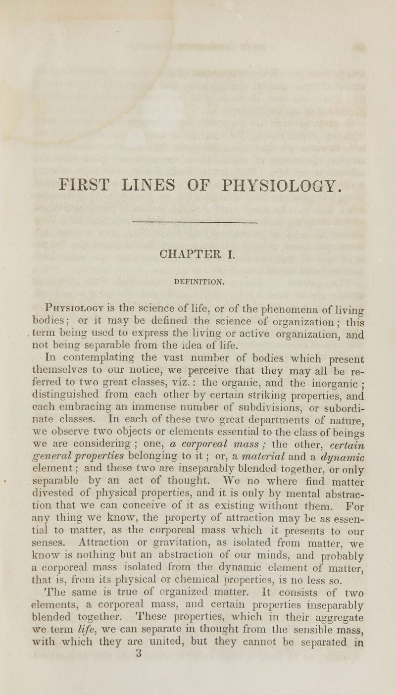 FIRST LINES OF PHYSIOLOGY. CHAPTER I. DEFINITION. Physiology is the science of life, or of the phenomena of living bodies; or it may be defined the science of organization; this term being used to express the living or active organization, and not being separable from the idea of life. In contemplating the vast number of bodies which present themselves to our notice, we perceive that they may all be re- ferred to two great classes, viz.: the organic, and the inorganic ; distinguished from each other by certain striking properties, and each embracing an immense number of subdivisions, or subordi- nate classes. In each of these two great departments of nature we observe two objects or elements essential to the class of beings we are considering ; one, a corporeal mass ; the other, certain general properties belonging to it ; or, a material and a dynamic element; and these two are inseparably blended together, or only separable by an act of thought. We no where find matter divested of physical properties, and it is only by mental abstrac- tion that we can conceive of it as existing without them. For any thing we know, the property of attraction may be as essen- tial to matter, as the corporeal mass which it presents to our senses. Attraction or gravitation, as isolated from matter, we know is nothing but an abstraction of our minds, and probably a corporeal mass isolated from the dynamic element of matter, that is, from its physical or chemical properties, is no less so. The same is true of organized matter. It consists of two elements, a corporeal mass, and certain properties inseparably blended together. These properties, which in their aggregate we term life, we can separate in thought from the sensible mass, with which they are united, but they cannot be separated in 3