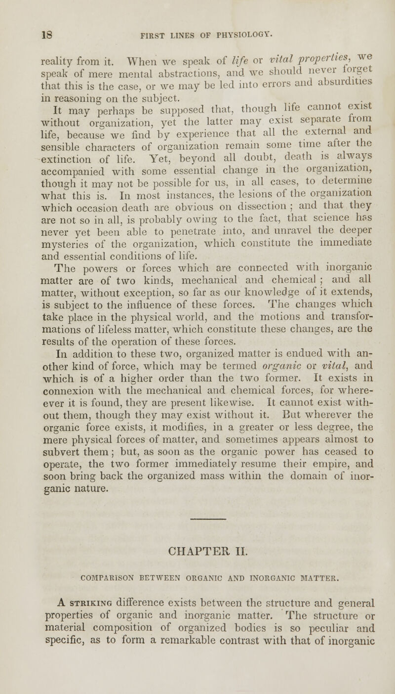 reality from it. When we speak of life or vital properties, we speak of mere mental abstractions, and we should never forget that this is the case, or we may be led into errors and absurdities in reasoning on the subject. It may perhaps be supposed that, though life cannot exist without organization, yet the latter may exist separate from life, because we find by experience that all the external and sensible characters of organization remain some time after the extinction of life. Yet, beyond all doubt, death is always accompanied with some essential change in the organization, though it may not be possible for us, in all cases, to determine what this is. In most instances, the lesions of the organization which occasion death are obvious on dissection ; and that they are not so in all, is probably owing to the fact, that science has never yet been able to penetrate into, and unravel the deeper mysteries of the organization, which constitute the immediate and essential conditions of life. The powers or forces which are connected with inorganic matter are of two kinds, mechanical and chemical ; and all matter, without exception, so far as our knowledge of it extends, is subject to the influence of these forces. The changes which take place in the physical world, and the motions and transfor- mations of lifeless matter, which constitute these changes, are the results of the operation of these forces. In addition to these two, organized matter is endued with an- other kind of force, which may be termed organic or vital, and which is of a higher order than the two former. It exists in connexion with the mechanical and chemical forces, for where- ever it is found, they are present likewise. It cannot exist with- out them, though they may exist without it. But wherever the organic force exists, it modifies, in a greater or less degree, the mere physical forces of matter, and sometimes appears almost to subvert them; but, as soon as the organic power has ceased to operate, the two former immediately resume their empire, and soon bring back the organized mass within the domain of inor- ganic nature. CHAPTER II. COMPARISON BETWEEN ORGANIC AND INORGANIC MATTER. A striking difference exists between the structure and general properties of organic and inorganic matter. The structure or material composition of organized bodies is so peculiar and specific, as to form a remarkable contrast with that of inorganic