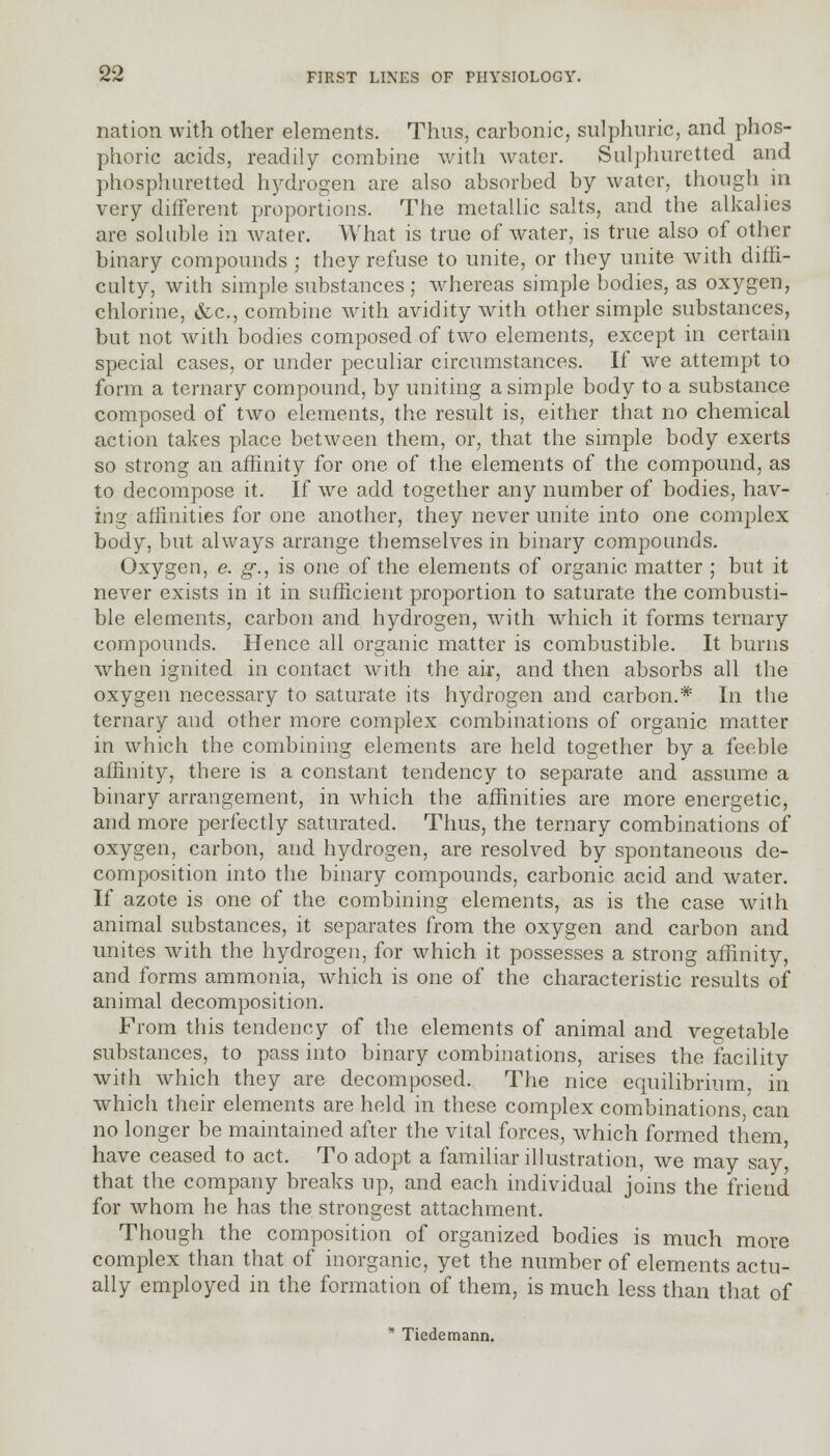 nation with other elements. Thus, carbonic, sulphuric, and phos- phoric acids, readily combine with water. Sulphuretted and phosphuretted hydrogen are also absorbed by water, though in very different proportions. The metallic salts, and the alkalies are soluble in water. What is true of water, is true also of other binary compounds ; they refuse to unite, or they unite with diffi- culty, with simple substances ; whereas simple bodies, as oxygen, chlorine, &c, combine with avidity with other simple substances, but not with bodies composed of two elements, except in certain special cases, or under peculiar circumstances. If we attempt to form a ternary compound, by uniting a simple body to a substance composed of two elements, the result is, either that no chemical action takes place between them, or, that the simple body exerts so strong an affinity for one of the elements of the compound, as to decompose it. If we add together any number of bodies, hav- ing affinities for one another, they never unite into one complex body, but always arrange themselves in binary compounds. Oxygen, e. g., is one of the elements of organic matter ; but it never exists in it in sufficient proportion to saturate the combusti- ble elements, carbon and hydrogen, with which it forms ternary compounds. Hence all organic matter is combustible. It burns when ignited in contact with the air, and then absorbs all the oxygen necessary to saturate its hydrogen and carbon.* In the ternary and other more complex combinations of organic matter in which the combining elements are held together by a feeble affinity, there is a constant tendency to separate and assume a binary arrangement, in which the affinities are more energetic, and more perfectly saturated. Thus, the ternary combinations of oxygen, carbon, and hydrogen, are resolved by spontaneous de- composition into the binary compounds, carbonic acid and water. If azote is one of the combining elements, as is the case with animal substances, it separates from the oxygen and carbon and unites with the hydrogen, for which it possesses a strong affinity, and forms ammonia, which is one of the characteristic results of animal decomposition. From this tendency of the elements of animal and vegetable substances, to pass into binary combinations, arises the facility with which they are decomposed. The nice equilibrium, in which their elements are held in these complex combinations, can no longer be maintained after the vital forces, which formed them have ceased to act. To adopt a familiar illustration, we may say, that the company breaks up, and each individual joins the friend for whom he has the strongest attachment. Though the composition of organized bodies is much more complex than that of inorganic, yet the number of elements actu- ally employed in the formation of them, is much less than that of * Tiedemann.