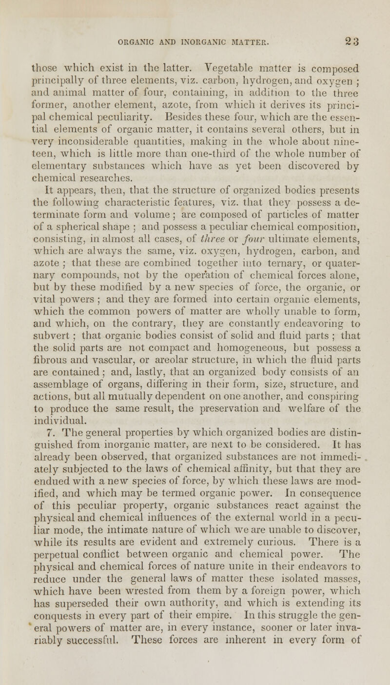 those which exist in the latter. Vegetable matter is composed principally of three elements, viz. carbon, hydrogen, and oxygen ; and animal matter of four, containing, in addition to the three former, another element, azote, from which it derives its princi- pal chemical peculiarity. Besides these four, which are the essen- tial elements of organic matter, it contains several others, but in very inconsiderable quantities, making in the whole about nine- teen, which is little more than one-third of the whole number of elementary substances which have as yet been discovered by chemical researches. It appears, then, that the structure of organized bodies presents the following characteristic features, viz. that they possess a de- terminate form and volume ; are composed of particles of matter of a spherical shape ; and possess a peculiar chemical composition, consisting, in almost all cases, of three or four ultimate elements, which are always the same, viz. oxygen, hydrogen, carbon, and azote ; that these are combined together iuto ternary, or quater- nary compounds, not by the operation of chemical forces alone, but by these modified by a new species of force, the organic, or vital powers ; and they are formed into certain organic elements, which the common powers of matter are wholly unable to form, and which, on the contrary, they are constantly endeavoring to subvert ; that organic bodies consist of solid and fluid parts ; that the solid parts are not compact and homogeneous, but possess a fibrous and vascular, or areolar structure, in which the fluid parts are contained; and, lastly, that an organized body consists of an assemblage of organs, differing in their form, size, structure, and actions, but all mutually dependent on one another, and conspiring to produce the same result, the preservation and welfare of the individual. 7. The general properties by which organized bodies are distin- guished from inorganic matter, are next to be considered. It has already been observed, that organized substances are not immedi- ately subjected to the laws of chemical affinity, but that they are endued with a new species of force, by which these laws are mod- ified, and which may be termed organic power. In consequence of this peculiar property, organic substances react against the physical and chemical influences of the external world in a pecu- liar mode, the intimate nature of which we are unable to discover, while its results are evident and extremely curious. There is a perpetual conflict between organic and chemical power. The physical and chemical forces of nature unite in their endeavors to reduce under the general laws of matter these isolated masses, which have been wrested from them by a foreign power, which has superseded their own authority, and which is extending its conquests in every part of their empire. In this struggle the gen- ' eral powers of matter are, in every instance, sooner or later inva- riably successful. These forces are inherent in every form of