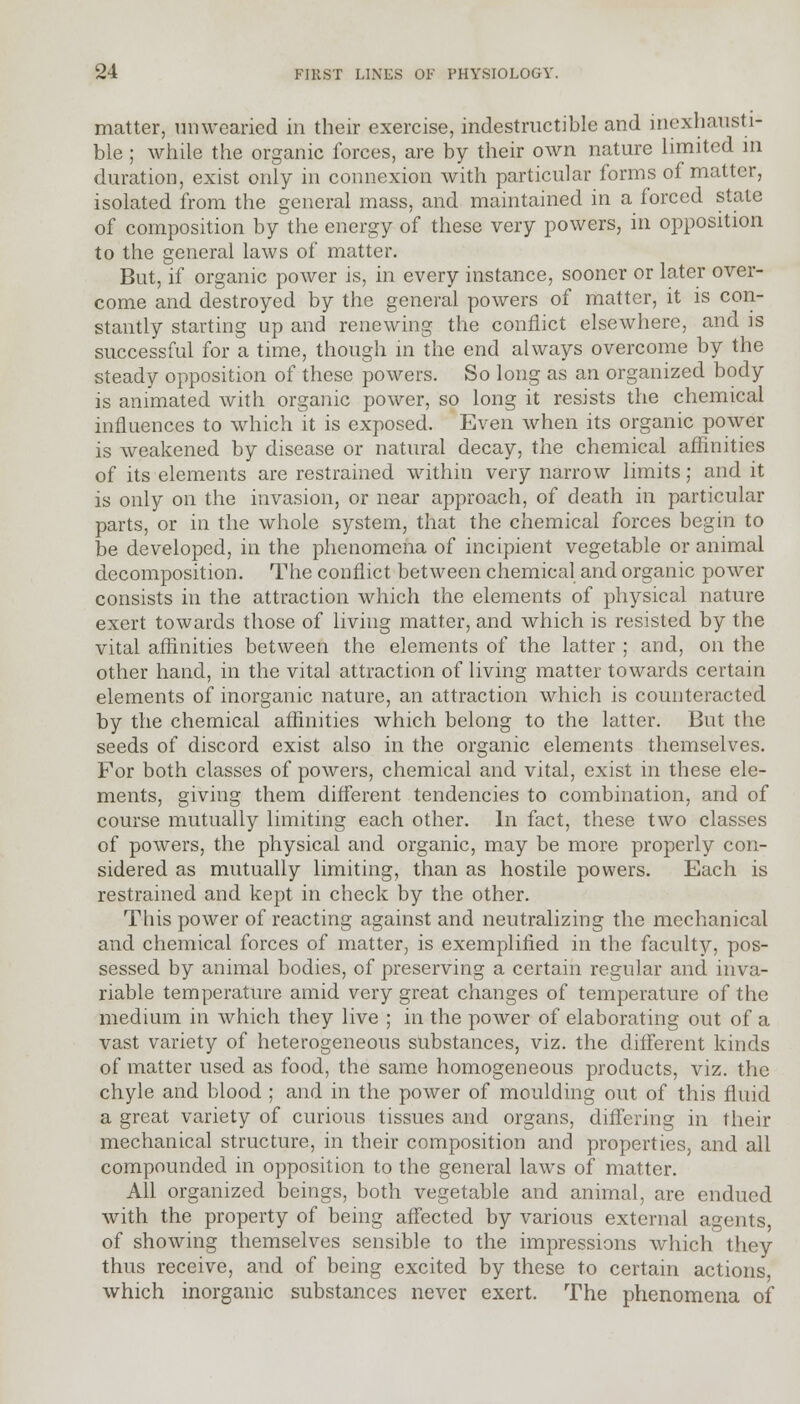 matter, unwearied in their exercise, indestructible and inexhausti- ble ; while the organic forces, are by their own nature limited in duration, exist only in connexion with particular forms of matter, isolated from the general mass, and maintained in a forced state of composition by the energy of these very powers, in opposition to the general laws of matter. But, if organic power is, in every instance, sooner or later over- come and destroyed by the general powers of matter, it is con- stantly starting up and renewing the conflict elsewhere, and is successful for a time, though in the end always overcome by the steady opposition of these powers. So long as an organized body is animated with organic power, so long it resists the chemical influences to which it is exposed. Even when its organic power is weakened by disease or natural decay, the chemical affinities of its elements are restrained within very narrow limits; and it is only on the invasion, or near approach, of death in particular parts, or in the whole system, that the chemical forces begin to be developed, in the phenomena of incipient vegetable or animal decomposition. The conflict between chemical and organic power consists in the attraction which the elements of physical nature exert towards those of living matter, and which is resisted by the vital affinities between the elements of the latter ; and, on the other hand, in the vital attraction of living matter towards certain elements of inorganic nature, an attraction which is counteracted by the chemical affinities which belong to the latter. But the seeds of discord exist also in the organic elements themselves. For both classes of powers, chemical and vital, exist in these ele- ments, giving them different tendencies to combination, and of course mutually limiting each other. In fact, these two classes of powers, the physical and organic, may be more properly con- sidered as mutually limiting, than as hostile powers. Each is restrained and kept in check by the other. This power of reacting against and neutralizing the mechanical and chemical forces of matter, is exemplified in the faculty, pos- sessed by animal bodies, of preserving a certain regular and inva- riable temperature amid very great changes of temperature of the medium in which they live ; in the power of elaborating out of a vast variety of heterogeneous substances, viz. the different kinds of matter used as food, the same homogeneous products, viz. the chyle and blood ; and in the power of moulding out of this fluid a great variety of curious tissues and organs, differing in their mechanical structure, in their composition and properties, and all compounded in opposition to the general laws of matter. All organized beings, both vegetable and animal, are endued with the property of being affected by various external agents of showing themselves sensible to the impressions which they thus receive, and of being excited by these to certain actions, which inorganic substances never exert. The phenomena of