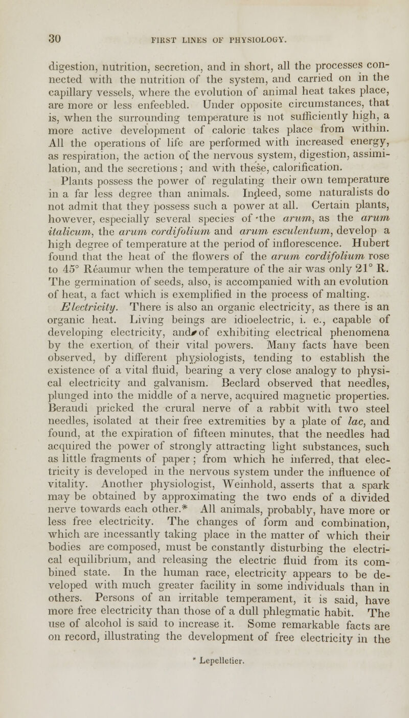 digestion, nutrition, secretion, and in short, all the processes con- nected with the nutrition of the system, and carried on in the capillary vessels, where the evolution of animal heat takes place, are more or less enfeebled. Under opposite circumstances, that is, when the surrounding temperature is not sufficiently high, a more active development of caloric takes place from within. All the operations of life are performed with increased energy, as respiration, the action of the nervous system, digestion, assimi- lation, and the secretions ; and with these, calorification. Plants possess the power of regulating their own temperature in a far less degree than animals. Indeed, some naturalists do not admit that they possess such a power at all. Certain plants, however, especially several species of -the arum, as the arum italicum, the arum cordifolium and arum esculentum, develop a high degree of temperature at the period of inflorescence. Hubert found that the heat of the flowers of the arum cordifolium rose to 45° Reaumur when the temperature of the air was only 21° ft. The germination of seeds, also, is accompanied with an evolution of heat, a fact which is exemplified in the process of malting. Electricity. There is also an organic electricity, as there is an organic heat. Living beings are idioelectric, i. e., capable of developing electricity, and* of exhibiting electrical phenomena by the exertion of their vital powers. Many facts have been observed, by different physiologists, tending to establish the existence of a vital fluid, bearing a very close analogy to physi- cal electricity and galvanism. Beclard observed that needles, plunged into the middle of a nerve, acquired magnetic properties. Beraudi pricked the crural nerve of a rabbit with two steel needles, isolated at their free extremities by a plate of lac, and found, at the expiration of fifteen minutes, that the needles had acquired the power of strongly attracting light substances, such as little fragments of paper ; from which he inferred, that elec- tricity is developed in the nervous system under the influence of vitality. Another physiologist, Weinhold, asserts that a spark may be obtained by approximating the two ends of a divided nerve towards each other.* All animals, probably, have more or less free electricity. The changes of form and combination, which are incessantly taking place in the matter of which then- bodies are composed, must be constantly disturbing the electri- cal equilibrium, and releasing the electric fluid from its com- bined state. In the human race, electricity appears to be de- veloped with much greater facility in some individuals than in others. Persons of an irritable temperament, it is said have more free electricity than those of a dull phlegmatic habit. The use of alcohol is said to increase it. Some remarkable facts are on record, illustrating the development of free electricity in the * Lepelletier.