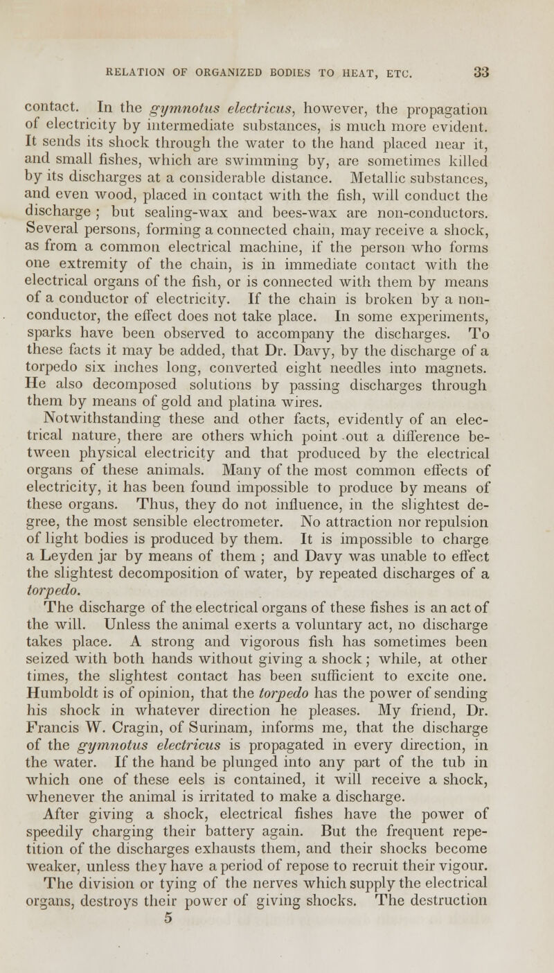 contact. In the gymnotus electricus, however, the propagation of electricity by intermediate substances, is much more evident. It sends its shock through the water to the hand placed near it, and small fishes, which are swimming by, are sometimes killed by its discharges at a considerable distance. Metallic substances, and even wood, placed in contact with the fish, will conduct the discharge ; but sealing-wax and bees-wax are non-conductors. Several persons, forming a connected chain, may receive a shock, as from a common electrical machine, if the person who forms one extremity of the chain, is in immediate contact with the electrical organs of the fish, or is connected with them by means of a conductor of electricity. If the chain is broken by a non- conductor, the effect does not take place. In some experiments, sparks have been observed to accompany the discharges. To these facts it may be added, that Dr. Davy, by the discharge of a torpedo six inches long, converted eight needles into magnets. He also decomposed solutions by passing discharges through them by means of gold and platina wires. Notwithstanding these and other facts, evidently of an elec- trical nature, there are others which point out a difference be- tween physical electricity and that produced by the electrical organs of these animals. Many of the most common effects of electricity, it has been found impossible to produce by means of these organs. Thus, they do not influence, in the slightest de- gree, the most sensible electrometer. No attraction nor repulsion of light bodies is produced by them. It is impossible to charge a Leyden jar by means of them ; and Davy was unable to effect the slightest decomposition of water, by repeated discharges of a torpedo. The discharge of the electrical organs of these fishes is an act of the will. Unless the animal exerts a voluntary act, no discharge takes place. A strong and vigorous fish has sometimes been seized with both hands without giving a shock; while, at other times, the slightest contact has been sufficient to excite one. Humboldt is of opinion, that the torpedo has the power of sending his shock in whatever direction he pleases. My friend, Dr. Francis W. Cragin, of Surinam, informs me, that the discharge of the gymnotus electricus is propagated in every direction, in the water. If the hand be plunged into any part of the tub in which one of these eels is contained, it will receive a shock, whenever the animal is irritated to make a discharge. After giving a shock, electrical fishes have the power of speedily charging their battery again. But the frequent repe- tition of the discharges exhausts them, and their shocks become weaker, unless they have a period of repose to recruit their vigour. The division or tying of the nerves which supply the electrical organs, destroys their power of giving shocks. The destruction 5