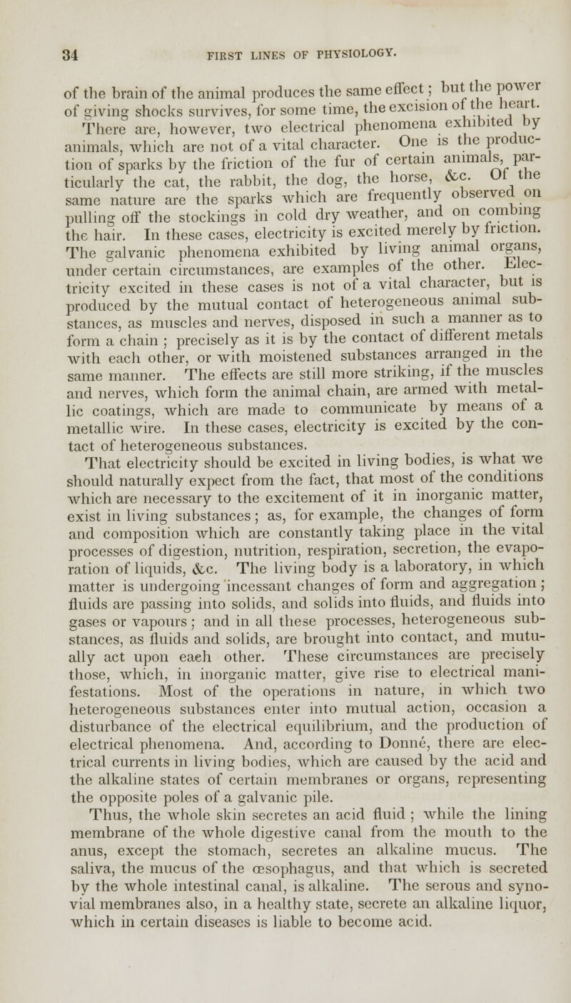 of the brain of the animal produces the same effect; but the power of giving shocks survives, for some time, the excision of the heart. There are, however, two electrical phenomena exhibited by animals, which are not of a vital character. One is the produc- tion of sparks by the friction of the fur of certain animals par- ticularly the cat, the rabbit, the dog, the horse &c. Ut the same nature are the sparks which are frequently observed on pulling off the stockings in cold dry weather, and on combing the hair. In these cases, electricity is excited merely by friction. The galvanic phenomena exhibited by living animal organs, under certain circumstances, are examples of the other. Elec tricity excited in these cases is not of a vital character, but is produced by the mutual contact of heterogeneous animal sub- stances, as muscles and nerves, disposed in such a manner as to form a chain ; precisely as it is by the contact of different metals with each other, or with moistened substances arranged in the same manner. The effects are still more striking, if the muscles and nerves, which form the animal chain, are armed with metal- lic coatings, which are made to communicate by means of a metallic wire. In these cases, electricity is excited by the con- tact of heterogeneous substances. That electricity should be excited in living bodies, is what we should naturally expect from the fact, that most of the conditions which are necessary to the excitement of it in inorganic matter, exist in living substances; as, for example, the changes of form and composition which are constantly taking place in the vital processes of digestion, nutrition, respiration, secretion, the evapo- ration of liquids, &c. The living body is a laboratory, in which matter is undergoing incessant changes of form and aggregation; fluids are passing into solids, and solids into fluids, and fluids into gases or vapours; and in all these processes, heterogeneous sub- stances, as fluids and solids, are brought into contact, and mutu- ally act upon each other. These circumstances are precisely those, which, in inorganic matter, give rise to electrical mani- festations. Most of the operations in nature, in which two heterogeneous substances enter into mutual action, occasion a disturbance of the electrical equilibrium, and the production of electrical phenomena. And, according to Donne, there are elec- trical currents in living bodies, which are caused by the acid and the alkaline states of certain membranes or organs, representing the opposite poles of a galvanic pile. Thus, the whole skin secretes an acid fluid ; while the lining membrane of the whole digestive canal from the mouth to the anus, except the stomach, secretes an alkaline mucus. The saliva, the mucus of the oesophagus, and that which is secreted by the whole intestinal canal, is alkaline. The serous and syno- vial membranes also, in a healthy state, secrete an alkaline liquor, which in certain diseases is liable to become acid.