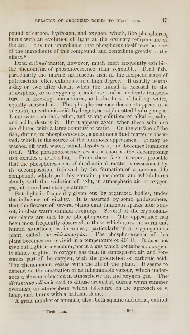 pound of carbon, hydrogen, and oxygen, which, like phosphorus, burns with an evolution of light at the ordinary temperature of the air. It is not improbable that phosphorus itself may be one of the ingredients of this compound, and contribute greatly to the effect.* Dead animal matter, however, much more frequently exhibits the phenomena of phosphorescence than vegetable. Dead fish, particularly the marine molluscous fish, in the incipient stage of putrefaction, often exhibits it in a high degree. It usually begins a day or two after death, when the animal is exposed to the atmosphere, or to oxygen gas, moisture, and a moderate tempera- ture. A freezing temperature, and the heat of boiling water, equally suspend it. The phosphorescence does not appear in a vacuum, in carbonic acid, hydrogen, or sulphuretted hydrogen gas. Lime-water, alcohol, ether, and strong solutions of alkalies, salts, and acids, destroy it. But it appears again when these solutions are diluted with a large quantity of water. On the surface of the fish, during its phosphorescence, a gelatinous fluid matter is obser- ved, which is the source of the luminous appearance. It may be washed off with water, which dissolves it, and becomes luminous itself. The phosphorescence ceases as soon as the decomposing fish exhales a fetid odour. From these facts it seems probable that the phosphorescence of dead animal matter is occasioned by its decomposition, followed by the formation of a combustible compound, which probably contains phosphorus, and which burns slowly with the evolution of light, in atmospheric air, or oxygen gas, at a moderate temperature.f But light is frequently given out by organized bodies, under the influence of vitality. It is asserted by some philosophers, that the flowers of several plants emit luminous sparks after sun- set, in clear warm summer evenings. Several of the cryptogam- ous plants are said to be phosphorescent. The appearance has been most frequently observed in those which grow in warm and humid situations, as in mines; particularly in a cryptogamous plant, called the rhizomorpha. The phosphorescence of this plant becomes more vivid in a temperature of 40° C. It does not give out light in a vacuum, nor in a gas which contains no oxygen. It shines brighter in oxygen gas than in atmospheric air, and con- sumes part of the oxygen, with the production of carbonic acid. The phenomenon ceases with the life of the plant. It seems to depend on the emanation of an inflammable vapour, which under- goes a slow combustion in atmospheric air, and oxygen gas. The dictamnus albus is said to diffuse around it, during warm summer evenings, an atmosphere which takes fire on the approach of a lamp, and burns with a brilliant flame. A great number of animals, also, both aquatic and aerial, exhibit * Tiedemann. t Ibid.