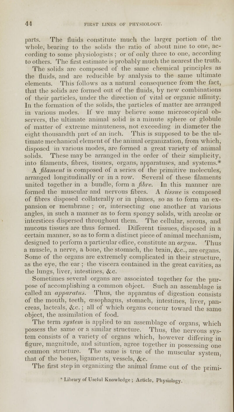 parts. The fluids constitute much the larger portion of the whole, bearing to the solids the ratio of about nine to one, ac- cording to some physiologists ; or of only three to one, according to others. The first estimate is probably much the nearest the truth. The solids are composed of the same chemical principles as the fluids, and are reducible by analysis to the same ultimate elements. This follows as a natural consequence from the fact, that the solids are formed out of the fluids, by new combinations of their particles, under the direction of vital or organic affinity. In the formation of the solids, the particles of matter are arranged in various modes. If we may believe some microscopical ob- servers, the ultimate animal solid is a minute sphere or globule of matter of extreme minuteness, not exceeding in diameter the eight thousandth part of an inch. This is supposed to be the ul- timate mechanical element of the animal organization, from which, disposed in various modes, are formed a great variety of animal solids. These may be arranged in the order of their simplicity, into filaments, fibres, tissues, organs, apparatuses, and systems.* A filament is composed of a series of the primitive molecules, arranged longitudinally or in a row. Several of these filaments united together in a bundle, form a fibre. In this manner are formed the muscular and nervous fibres. A tissue is composed of fibres disposed collaterally or in planes, so as to form an ex- pansion or membrane ; or, intersecting one another at various angles, in such a manner as to form spongy solids, with areolae or interstices dispersed throughout them. The cellular, serous, and mucous tissues are thus formed. Different tissues, disposed in a certain manner, so as to form a distinct piece of animal mechanism, designed to perform a particular office, constitute an organ. Thus a muscle, a nerve, a bone, the stomach, the brain, &c, are organs. Some of the organs are extremely complicated in their structure, as the eye, the ear ; the viscera contained in the great cavities, as the lungs, liver, intestines, &c. Sometimes several organs are associated together for the pur- pose of accomplishing a common object. Such an assemblage is called an apparatus. Thus, the apparatus of digestion consists of the mouth, teeth, oesophagus, stomach, intestines, liver, pan- creas, lacteals, &c. ; all of which organs concur toward the same object, the assimilation of food. The term system is applied to an assemblage of organs, which possess the same or a similar structure. Thus, the nervous sys- tem consists of a variety of organs which, however differing in figure, magnitude, and situation, agree together in possessing &one common structure. The same is true of the muscular system that of the bones, ligaments, vessels, &c. The first step in organizing the animal frame out of the primi- * Library of Useful Knowledge ; Article, Physiology.