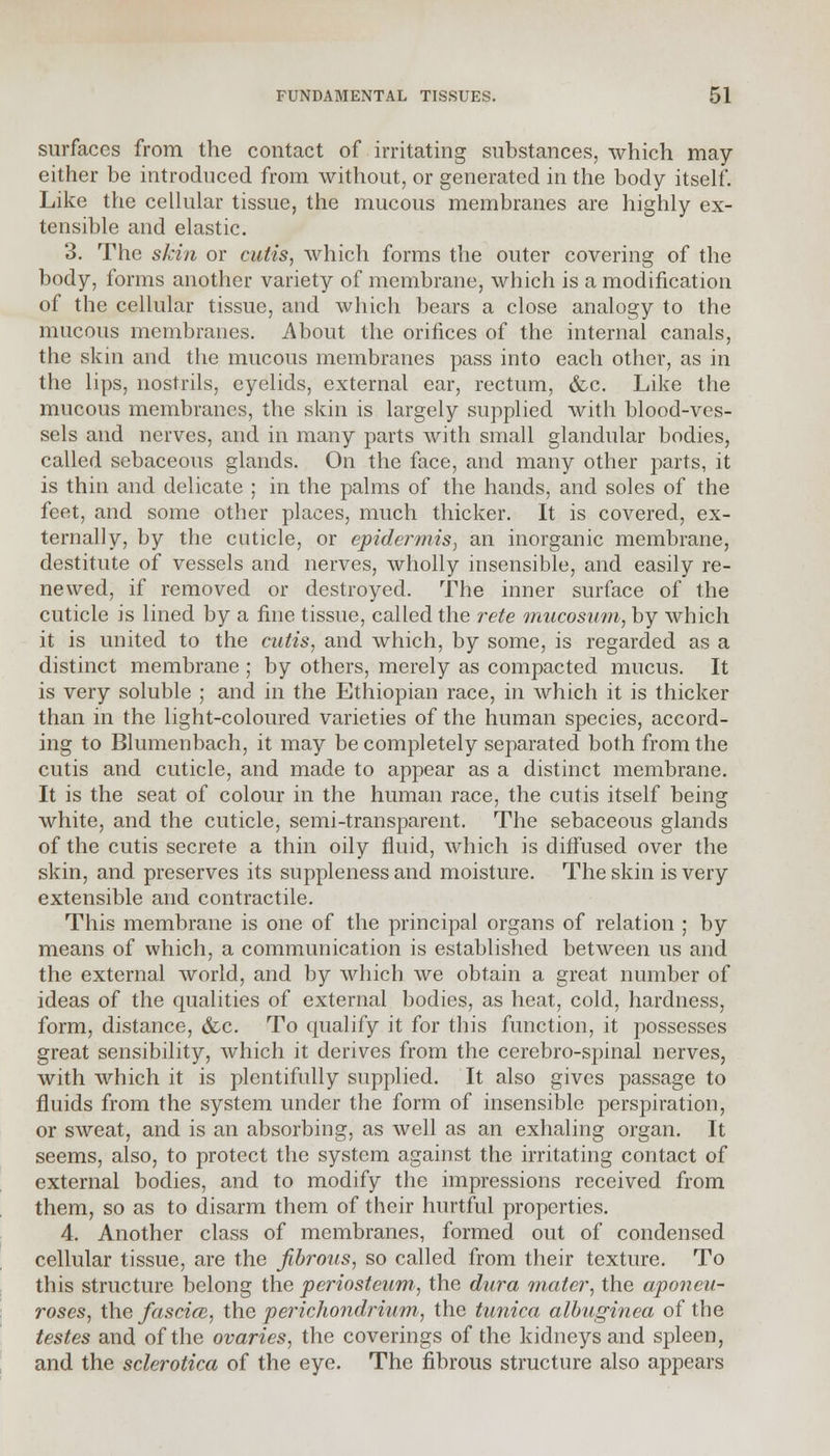 surfaces from the contact of irritating substances, which may either be introduced from without, or generated in the body itself. Like the cellular tissue, the mucous membranes are highly ex- tensible and elastic. 3. The skin or cutis, which forms the outer covering of the body, forms another variety of membrane, which is a modification of the cellular tissue, and which bears a close analogy to the mucous membranes. About the orifices of the internal canals, the skin and the mucous membranes pass into each other, as in the lips, nostrils, eyelids, external ear, rectum, &c. Like the mucous membranes, the skin is largely supplied with blood-ves- sels and nerves, and in many parts with small glandular bodies, called sebaceous glands. On the face, and many other parts, it is thin and delicate ; in the palms of the hands, and soles of the feet, and some other places, much thicker. It is covered, ex- ternally, by the cuticle, or epidermis, an inorganic membrane, destitute of vessels and nerves, wholly insensible, and easily re- newed, if removed or destroyed. The inner surface of the cuticle is lined by a fine tissue, called the rete mucosum, by which it is united to the cutis, and which, by some, is regarded as a distinct membrane ; by others, merely as compacted mucus. It is very soluble ; and in the Ethiopian race, in which it is thicker than in the light-coloured varieties of the human species, accord- ing to Blumenbach, it may be completely separated both from the cutis and cuticle, and made to appear as a distinct membrane. It is the seat of colour in the human race, the cutis itself being white, and the cuticle, semi-transparent. The sebaceous glands of the cutis secrete a thin oily fluid, which is diffused over the skin, and preserves its suppleness and moisture. The skin is very extensible and contractile. This membrane is one of the principal organs of relation ; by means of which, a communication is established between us and the external world, and by which we obtain a great number of ideas of the qualities of external bodies, as heat, cold, hardness, form, distance, &c. To qualify it for this function, it possesses great sensibility, which it derives from the cerebro-spinal nerves, with which it is plentifully supplied. It also gives passage to fluids from the system under the form of insensible perspiration, or sweat, and is an absorbing, as well as an exhaling organ. It seems, also, to protect the system against the irritating contact of external bodies, and to modify the impressions received from them, so as to disarm them of their hurtful properties. 4. Another class of membranes, formed out of condensed cellular tissue, are the fibrous, so called from their texture. To this structure belong the periosteum, the dura mater, the aponeu- roses, the fascial, the perichondrium, the tunica albuginea of the testes and of the ovaries, the coverings of the kidneys and spleen, and the sclerotica of the eye. The fibrous structure also appears