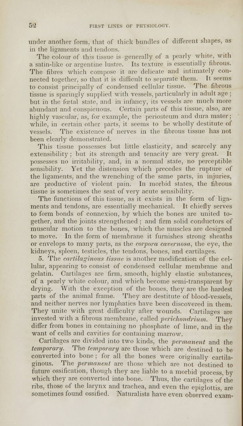 under another form, that of thick bundles of different shapes, as in the ligaments and tendons. The colour of this tissue is generally of a pearly white, with a satin-like or argentine lustre. Its texture is essentially fibrous. The fibres which compose it are delicate and intimately con- nected together, so that it is difficult to separate them. Tt seems to consist principally of condensed cellular tissue. The fibrous tissue is sparingly supplied with vessels, particularly in adult age ; but in the foetal state, and in infancy, its vessels are much more abundant and conspicuous. Certain parts of this tissue, also, are highly vascular, as, for example, the periosteum and dura mater; while, in certain other parts, it seems to be wholly destitute of vessels. The existence of nerves in the fibrous tissue has not been clearly demonstrated. This tissue possesses but little elasticity, and scarcely any extensibility; but its strength and tenacity are very great. It possesses no irritability, and, in a normal state, no perceptible sensibility. Yet the distension which precedes the rupture of the ligaments, and the wrenching of the same parts, in injuries, are productive of violent pain. In morbid states, the fibrous tissue is sometimes the seat of very acute sensibility. The functions of this tissue, as it exists in the form of liga- ments and tendons, are essentially mechanical. It chiefly serves to form bonds of connexion, by which the bones are united to- gether, and the joints strengthened ; and firm solid conductors of muscular motion to the bones, which the muscles are designed to move. In the form of membrane it furnishes strong sheaths or envelops to many parts, as the corpora cavernosa, the eye, the kidneys, spleen, testicles, the tendons, bones, and cartilages. 5. The cartilaginous tissue is another modification of the cel- lular, appearing to consist of condensed cellular membrane and gelatin. Cartilages are firm, smooth, highly elastic substances, of a pearly white colour, and which become semi-transparent by drying. With the exception of the bones, they are the hardest parts of the animal frame. They are destitute of blood-vessels, and neither nerves nor lymphatics have been discovered in them. They unite with great difficulty after wounds. Cartilages are invested with a fibrous membrane, called perichondrium. They differ from bones in containing no phosphate of lime, and in the want of cells and cavities for containing marrow. Cartilages are divided into two kinds, the permanent and the temporary. The temporary are those which are destined to be converted into bone ; for all the bones were originally cartila- ginous. The permanent are those Avhich are not destined to future ossification, though they are liable to a morbid process by which they are converted into bone. Thus, the cartilages of the ribs, those of the larynx and trachea, and even the epiglottis are sometimes found ossified. Naturalists have even observed exam-