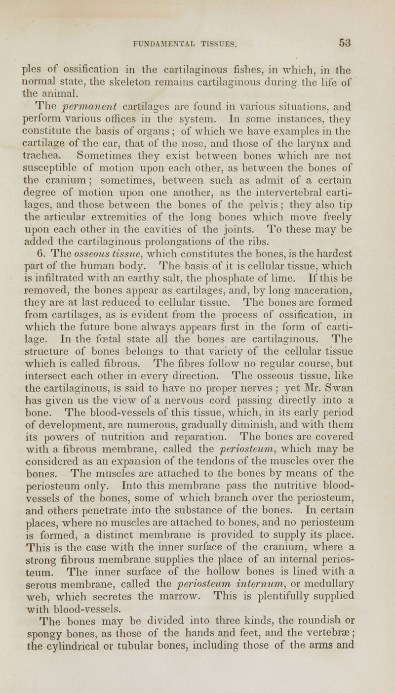 pies of ossification in the cartilaginous fishes, in which, in the normal state, the skeleton remains cartilaginous during the life of the animal. The 'permanent cartilages are found in various situations, and perform various offices in the system. In some instances, they constitute the basis of organs ; of which we have examples in the cartilage of the ear, that of the nose, and those of the larynx and trachea. Sometimes they exist between bones which are not susceptible of motion upon each other, as between the bones of the cranium; sometimes, between such as admit of a certain degree of motion upon one another, as the intervertebral carti- lages, and those between the bones of the pelvis; they also tip the articular extremities of the long bones which move freely upon each other in the cavities of the joints. To these may be added the cartilaginous prolongations of the ribs. 6. The osseous tissue, which constitutes the bones, is the hardest part of the human body. The basis of it is cellular tissue, which is infiltrated with an earthy salt, the phosphate of lime. If this be removed, the bones appear as cartilages, and, by long maceration, they are at last reduced to cellular tissue. The bones are formed from cartilages, as is evident from the process of ossification, in which the future bone always appears first in the form of carti- lage. In the foetal state all the bones are cartilaginous. The structure of bones belongs to that variety of the cellular tissue which is called fibrous. The fibres follow no regular course, but intersect each other in every direction. The osseous tissue, like the cartilaginous, is said to have no proper nerves ; yet Mr. Swan has given us the view of a nervous cord passing directly into a bone. The blood-vessels of this tissue, which, in its early period of development, are numerous, gradually diminish, and with them its powers of nutrition and reparation. The bones are covered with a fibrous membrane, called the 'periosteum, which may be considered as an expansion of the tendons of the muscles over the bones. The muscles are attached to the bones by means of the periosteum only. Into this membrane pass the nutritive blood- vessels of the bones, some of which branch over the periosteum, and others penetrate into the substance of the bones. In certain places, where no muscles are attached to bones, and no periosteum is formed, a distinct membrane is provided to supply its place. This is the case with the inner surface of the cranium, where a strong fibrous membrane supplies the place of an internal perios- teum. The inner surface of the hollow bones is lined with a serous membrane, called the periosteum internum, or medullary web, which secretes the marrow. This is plentifully supplied with blood-vessels. The bones may be divided into three kinds, the roundish or spongy bones, as those of the hands and feet, and the vertebras ; the cylindrical or tubular bones, including those of the arms and