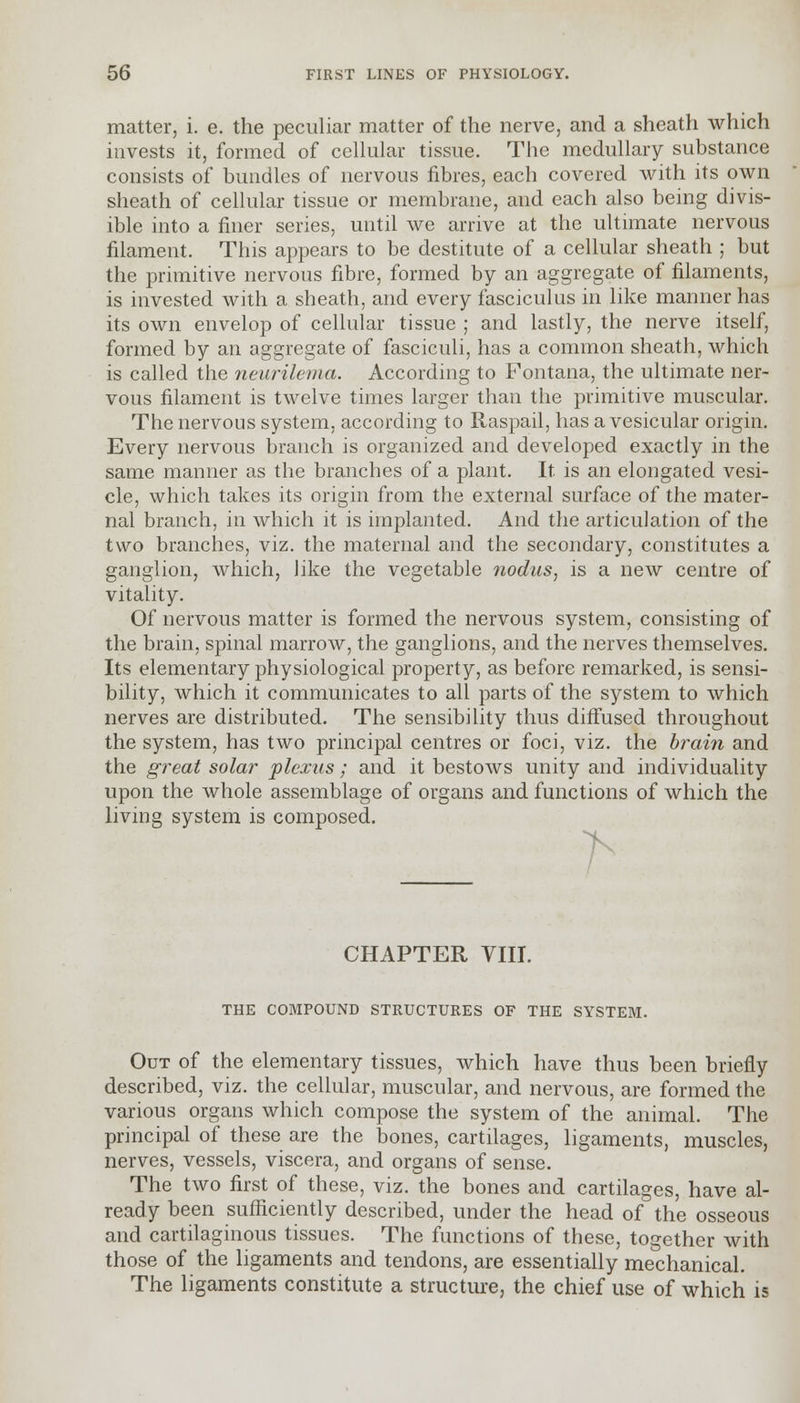 matter, i. e. the peculiar matter of the nerve, and a sheath which invests it, formed of cellular tissue. The medullary substance consists of bundles of nervous fibres, each covered with its own sheath of cellular tissue or membrane, and each also being divis- ible into a finer series, until we arrive at the ultimate nervous filament. This appears to be destitute of a cellular sheath ; but the primitive nervous fibre, formed by an aggregate of filaments, is invested with a sheath, and every fasciculus in like manner has its own envelop of cellular tissue ; and lastly, the nerve itself, formed by an aggregate of fasciculi, has a common sheath, which is called the neurilema. According to Fontana, the ultimate ner- vous filament is twelve times larger than the primitive muscular. The nervous system, according to Raspail, has a vesicular origin. Every nervous branch is organized and developed exactly in the same manner as the branches of a plant. It is an elongated vesi- cle, which takes its origin from the external surface of the mater- nal branch, in which it is implanted. And the articulation of the two branches, viz. the maternal and the secondary, constitutes a ganglion, which, like the vegetable nodus, is a new centre of vitality. Of nervous matter is formed the nervous system, consisting of the brain, spinal marrow, the ganglions, and the nerves themselves. Its elementary physiological property, as before remarked, is sensi- bility, which it communicates to all parts of the system to which nerves are distributed. The sensibility thus diffused throughout the system, has two principal centres or foci, viz. the brain and the great solar plexus ; and it bestows unity and individuality upon the whole assemblage of organs and functions of which the living system is composed. / CHAPTER VIII. THE COMPOUND STRUCTURES OF THE SYSTEM. Out of the elementary tissues, which have thus been briefly described, viz. the cellular, muscular, and nervous, are formed the various organs which compose the system of the animal. The principal of these are the bones, cartilages, ligaments, muscles, nerves, vessels, viscera, and organs of sense. The two first of these, viz. the bones and cartilages, have al- ready been sufficiently described, under the head of the osseous and cartilaginous tissues. The functions of these, together with those of the ligaments and tendons, are essentially mechanical. The ligaments constitute a structure, the chief use of which is