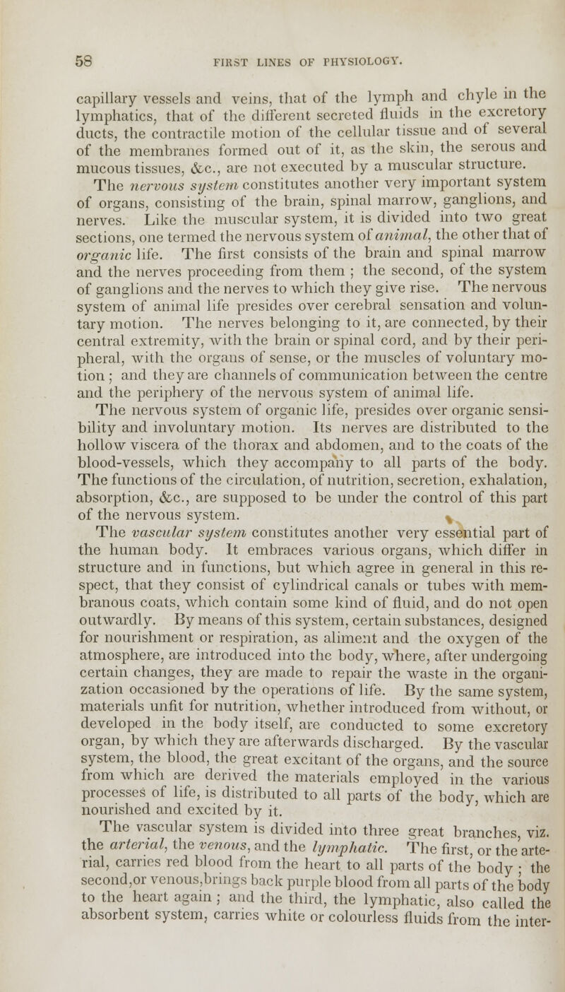 capillary vessels and veins, that of the lymph and chyle in the lymphatics, that of the different secreted fluids in the excretory ducts, the contractile motion of the cellular tissue and of several of the membranes formed out of it, as the skin, the serous and mucous tissues, &c, are not executed by a muscular structure. The nervous system constitutes another very important system of organs, consisting of the brain, spinal marrow, ganglions, and nerves. Like the muscular system, it is divided into two great sections, one termed the nervous system o£ animal, the other that of organic life. The first consists of the brain and spinal marrow and the nerves proceeding from them ; the second, of the system of ganglions and the nerves to which they give rise. The nervous system of animal life presides over cerebral sensation and volun- tary motion. The nerves belonging to it, are connected, by their central extremity, with the brain or spinal cord, and by their peri- pheral, with the organs of sense, or the muscles of voluntary mo- tion ; and they are channels of communication between the centre and the periphery of the nervous system of animal life. The nervous system of organic life, presides over organic sensi- bility and involuntary motion. Its nerves are distributed to the hollow viscera of the thorax and abdomen, and to the coats of the blood-vessels, which they accompany to all parts of the body. The functions of the circulation, of nutrition, secretion, exhalation, absorption, &c, are supposed to be under the control of this part of the nervous system. % The vascular system constitutes another very essential part of the human body. It embraces various organs, which differ in structure and in functions, but which agree in general in this re- spect, that they consist of cylindrical canals or tubes with mem- branous coats, which contain some kind of fluid, and do not open outwardly. By means of this system, certain substances, designed for nourishment or respiration, as aliment and the oxygen of the atmosphere, are introduced into the body, where, after undergoing certain changes, they are made to repair the waste in the organi- zation occasioned by the operations of life. By the same system, materials unfit for nutrition, whether introduced from without, or developed in the body itself, are conducted to some excretory organ, by which they are afterwards discharged. By the vascular system, the blood, the great excitant of the organs, and the source from which are derived the materials employed in the various processes of life, is distributed to all parts of the body, which are nourished and excited by it. The vascular system is divided into three great branches, viz. the arterial, the venous, and the lymphatic. The first, or the'arte- rial, carries red blood from the heart to all parts of the body ■ the seconder venous,brings back purple blood from all parts of the body to the heart again ; and the third, the lymphatic, also called the absorbent system, carries white or colourless fluids from the inter-