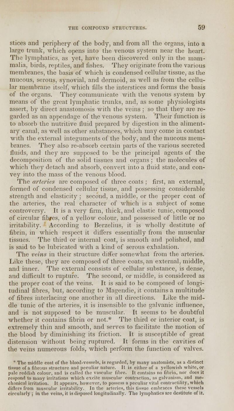 stices and periphery of the body, and from all the organs, into a large trunk, which opens into the venous system near the heart. The lymphatics, as yet, have been discovered only in the mam- malia, birds, reptiles, and fishes. They originate from the various membranes, the basis of which is condensed cellular tissue, as the mucous, serous, synovial, and dermoid, as well as from the cellu- lar membrane itself, which fills the interstices and forms the basis of the organs. They communicate with the venous system by means of the great lymphatic trunks, and, as some physiologists assert, by direct, anastomosis with the veins ; so that they are re- garded as an appendage of the venous system. Their function is to absorb the nutritive fluid prepared by digestion in the aliment- ary canal, as well as other substances, which may come in contact with the external integuments of the body, and the mucous mem- branes. They also re-absorb certain parts of the various secreted fluids, and they are supposed to be the principal agents of the decomposition of the solid tissues and organs ; the molecules of which they detach and absorb, convert into a fluid state, and con- vey into the mass of the venous blood. The arteries are composed of three coats ; first, an external, formed of condensed cellular tissue, and possessing considerable strength and elasticity ; second, a middle, or the proper coat of the arteries, the real character of which is a subject of some controversy. It is a very firm, thick, and elastic tunic, composed of circular fib/es, of a yellow colour, and possessed of little or no irritability. According to Berzelius, it is wholly destitute of fibrin, in which respect it differs essentially from the muscular tissues. The third or internal coat, is smooth and polished, and is said to be lubricated with a kind of serous exhalation. The veins in their structure differ somewhat from the arteries. Like these, they are composed of three coats, an external, middle, and inner. The external consists of cellular substance, is dense, and difficult to rupture. The second, or middle, is considered as the proper coat of the veins. It is said to be composed of longi- tudinal fibres, but, according to Magendie, it contains a multitude of fibres interlacing one another in all directions. Like the mid- dle tunic of the arteries, it is insensible to the galvanic influence, and is not supposed to be muscular. It seems to be doubtful whether it contains fibrin or not.* The third or interior coat, is extremely thin and smooth, and serves to facilitate the motion of the blood by diminishing its friction. It is susceptible of great distension without being ruptured. It forms in the cavities of the veins numerous folds, which perform the function of valves.  The middle coat of the blood-vessels, is regarded, hy many anatomists, as a distinct tissue of a fibrous structure and peculiar nature. It is either of a yellowish white, or pale reddish colour, and is called the vascular fibre. It contains no fibrin, nor does it respond to many irritations which excite muscular contraction, as galvanism, and me- chanical irritation. It appears, however, to possess a peculiar vital contractility, which differs from muscular irritability. In the arteries, this tissue embraces these vessels circularly ; in the veins, it is disposed longitudinally. The lymphatics are destitute of it.