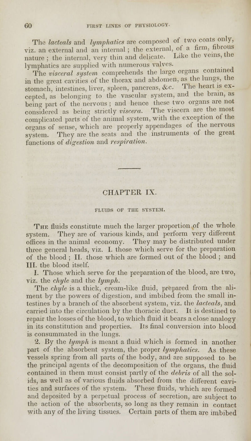 The lacteals and lymphatics are composed of two coats only, viz. an external and an internal ; the external, of a firm, fibrous nature ; the internal, very thin and delicate. Like the veins, the lymphatics are supplied with numerous valves. The visceral system comprehends the large organs contained in the great cavities of the thorax and abdomen, as the lungs, the stomach, intestines, liver, spleen, pancreas, &c. The heart is ex- cepted, as belonging to the vascular system, and the brain, as being part of the nervous ; and hence these two organs are not considered as being strictly viscera. The viscera are the most complicated parts of the animal system, with the exception of the organs of sense, which are properly appendages of the nervous system. They are the seats and the instruments of the great functions of digestion and respiration. CHAPTER IX. FLUIDS OF THE SYSTEM. The fluids constitute much the larger proportion of the whole system. They are of various kinds, and perform very different offices in the animal economy. They may be distributed under three general heads, viz. I. those which serve for the preparation of the blood ; II. those which are formed out of the blood ; and III. the blood itself. 1. Those which serve for the preparation of the blood, are two, viz. the chyle and the lymph. The chyle is a thick, cream-like fluid, prepared from the ali- ment by the powers of digestion, and imbibed from the small in- testines by a branch of the absorbent system, viz. the lacteals, and carried into the circulation by the thoracic duct. It is destined to repair the losses of the blood, to which fluid it bears a close analogy in its constitution and properties. Its final conversion into blood is consummated in the lungs. 2. By the lymph is meant a fluid which is formed in another part of the absorbent system, the proper lymphatics. As these vessels spring from all parts of the body, and are supposed to be the principal agents of the decomposition of the organs, the fluid contained in them must consist partly of the debris of all the sol- ids, as well as of various fluids absorbed from the different cavi- ties and surfaces of the system. These fluids, which are formed and deposited by a perpetual process of secretion, are subject to the action of the absorbents, so long as they remain in contact with any of the living tissues. Certain parts of them are imbibed