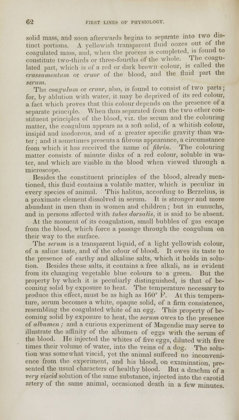 solid mass, and soon afterwards begins to separate into two dis- tinct portions. A yellowish transparent fluid oozes out of the coagulated mass, and, when the process is completed, is found to constitute two-thirds or three-fourths of the whole. The coagu- lated part, which is of a red or dark brown colour, is called the crassamentinn or cruor of the blood, and the fluid part the serum. The coagulum or cruor, also, is found to consist of two parts; for, by ablution with water, it may be deprived of its red colour, a fact which proves that this colour depends on the presence of a separate principle. When thus separated from the two other con- stituent principles of the blood, viz. the serum and the colouring matter, the coagulum appears as a soft solid, of a whitish colour, insipid and inodorous, and of a greater specific gravity than wa- ter ; and it sometimes presents a fibrous appearance, a circumstance from which it has received the name of fibrin. The colouring matter consists of minute disks of a red colour, soluble in wa- ter, and which are visible in the blood when viewed through a microscope. Besides the constituent principles of the blood, already men- tioned, this fluid contains a volatile matter, which is peculiar in every species of animal. This halitus, according to Berzelius, is a proximate element dissolved in serum. It is stronger and more abundant in men than in women and children; but in eunuchs, and in persons affected with tabes dorsalis, it is said to be absent. At the moment of its coagulation, small bubbles of gas escape from the blood, which force a passage through the coagulum on their way to the surface. The serum is a transparent liquid, of a light yellowish colour, of a saline taste, and of the odour of blood. It owes its taste to the presence of earthy and alkaline salts, which it holds in solu- tion. Besides these salts, it contains a free alkali, as is evident from its changing vegetable blue colours to a green. But the property by which it is peculiarly distinguished, is that of be- coming solid by exposure to heat. The temperature necessary to produce this effect, must be as high as 160° F. At this tempera- ture, serum becomes a white, opaque solid, of a firm consistence, resembling the coagulated white of an egg. This property of be- coming solid by exposure to heat, the serum owes to the presence of albumen ; and a curious experiment of Magendie may serve to illustrate the affinity of the albumen of eggs with the serum of the blood. He injected the whites of five eggs, diluted with five times their volume of water, into the veins of a dog. The solu- tion was somewhat viscid, yet the animal suffered no inconveni- ence from the experiment, and his blood, on examination, pre- sented the usual characters of healthy blood. But a drachm of a very viscid solution of the same substance, injected into the carotid artery of the same animal, occasioned death in a few minutes.