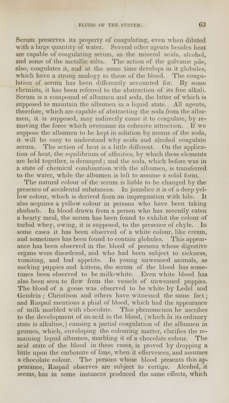 Scrum preserves its property of coagulating, even when diluted with a large quantity of water. Several other agents besides heat are capable of coagulating serum, as the mineral acids, alcohol, and some of the metallic salts. The action of the galvanic pile, also, coagulates it, and at the same time develops in it globules, which have a strong analogy to those of the blood. The coagu- lation of serum has been differently accounted for. By some chemists, it has been referred to the abstraction of its free alkali. Serum is a compound of albumen and soda, the latter of which is supposed to maintain the albumen in a liquid state. All agents, therefore, which are capable of abstracting the soda from the albu- men, it is supposed, may indirectly cause it to coagulate, by re- moving the force which overcame its cohesive attraction. If we suppose the albumen to be kept in solution by means of the soda, it will be easy to understand why acids and alcohol coagulate serum. The action of heat is a little different. On the applica- tion of heat, the equilibrium of affinities, by which these elements are held together, is deranged; and the soda, which before was in a state of chemical combination with the albumen, is transferred to the water, while the albumen is left to assume a solid form. The natural colour of the serum is liable to be changed by the presence of accidental substances. In jaundice it is of a deep yel- low colour, which is derived from an impregnation with bile. It also acquires a yellow colour in persons who have been taking rhubarb. In blood drawn from a person who has recently eaten a hearty meal, the serum has been found to exhibit the colour of turbid whey, owing, it is supposed, to the presence of chyle. In some cases it has been observed of a white colour, like cream, and sometimes has been found to contain globules. This appear- ance has been observed in the blood of persons whose digestive organs were disordered, and who had been subject to sickness, vomiting, and bad appetite. In young unweaned animals, as sucking puppies and kittens, the serum of the blood has some- times been observed to be milk-white. Even white blood has also been seen to flow from the vessels of unweaned puppies. The blood of a goose was observed to be white by Ledel and Gendrin ; Christison and others have witnessed the same fact; and Raspail mentions a phial of blood, which had the appearance of milk marbled with chocolate. This phenomenon he ascribes to the development of an acid in the blood, (which in its ordinary state is alkaline,) causing a partial coagulation of the albumen in grumes, which, enveloping the colouring matter, clarifies the re- maining liquid albumen, marbling it of a chocolate colour. The acid state of the blood in these cases, is proved by dropping a little upon the carbonate of lime, when it effervesces, and assumes a chocolate colour. The persons whose blood presents this ap- pearance, Raspail observes are subject to vertigo. Alcohol, it seems, has in some instances produced the same effects, which
