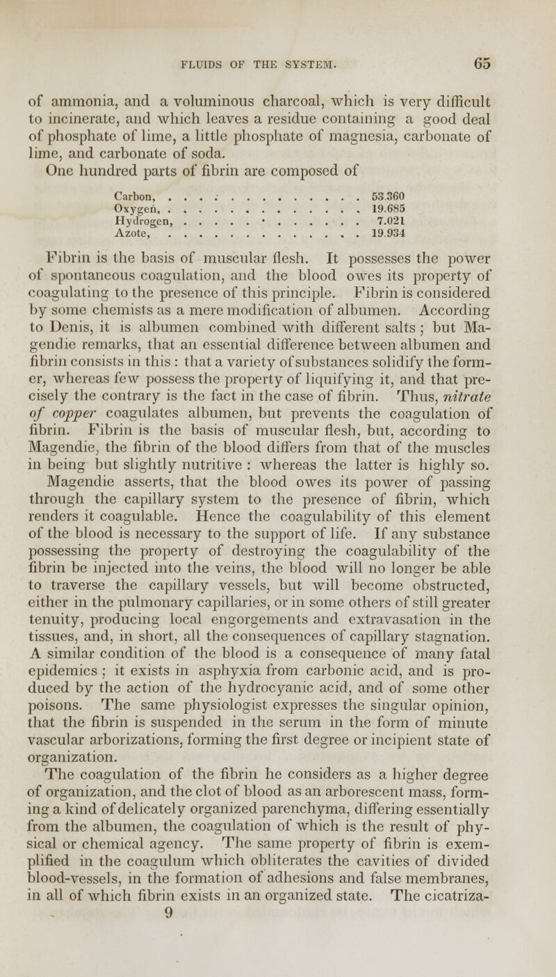 of ammonia, and a voluminous charcoal, which is very difficult to incinerate, and which leaves a residue containing a good deal of phosphate of lime, a little phosphate of magnesia, carbonate of lime, and carbonate of soda. One hundred parts of fibrin are composed of Carbon, . . . 53.360 Oxygen 19.685 Hydrogen, • 7.021 Azote, 19.934 Fibrin is the basis of muscular flesh. It possesses the power of spontaneous coagulation, and the blood owes its property of coagulating to the presence of this principle. Fibrin is considered by some chemists as a mere modification of albumen. According to Denis, it is albumen combined with different salts ; but Ma- gendie remarks, that an essential difference between albumen and fibrin consists in this : that a variety of substances solidify the form- er, whereas few possess the property of liquifying it, and that pre- cisely the contrary is the fact in the case of fibrin. Thus, nitrate of copper coagulates albumen, but prevents the coagulation of fibrin. Fibrin is the basis of muscular flesh, but, according to Magendie, the fibrin of the blood differs from that of the muscles in being but slightly nutritive : whereas the latter is highly so. Magendie asserts, that the blood owes its power of passing through the capillary system to the presence of fibrin, which renders it coagulable. Hence the coagulability of this element of the blood is necessary to the support of life. If any substance possessing the property of destroying the coagulability of the fibrin be injected into the veins, the blood will no longer be able to traverse the capillary vessels, but will become obstructed, either in the pulmonary capillaries, or in some others of still greater tenuity, producing local engorgements and extravasation in the tissues, and, in short, all the consequences of capillary stagnation. A similar condition of the blood is a consequence of many fatal epidemics ; it exists in asphyxia from carbonic acid, and is pro- duced by the action of the hydrocyanic acid, and of some other poisons. The same physiologist expresses the singular opinion, that the fibrin is suspended in the serum in the form of minute vascular arborizations, forming the first degree or incipient state of organization. The coagulation of the fibrin he considers as a higher degree of organization, and the clot of blood as an arborescent mass, form- ing a kind of delicately organized parenchyma, differing essentially from the albumen, the coagulation of which is the result of phy- sical or chemical agency. The same property of fibrin is exem- plified in the coagulum which obliterates the cavities of divided blood-vessels, in the formation of adhesions and false membranes, in all of which fibrin exists in an organized state. The cicatriza- 9