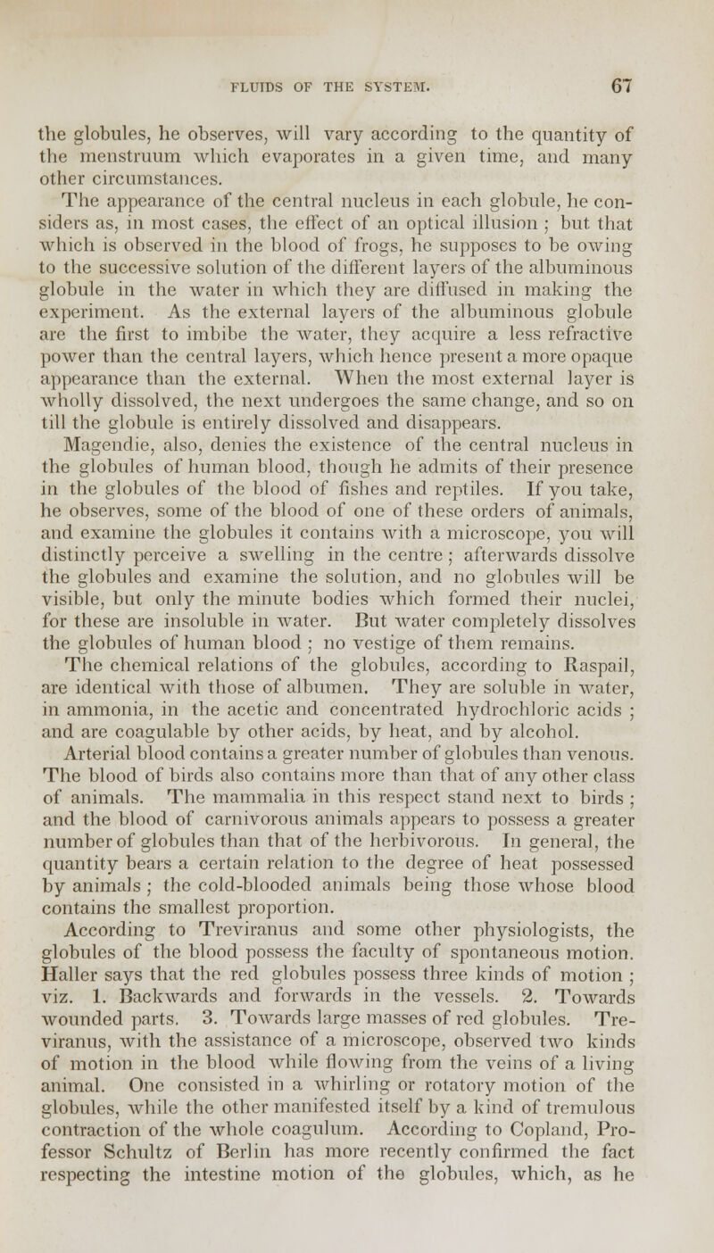 the globules, he observes, will vary according to the quantity of the menstruum which evaporates in a given time, and many other circumstances. The appearance of the central nucleus in each globule, he con- siders as, in most cases, the effect of an optical illusion ; but that which is observed in the blood of frogs, he supposes to be owing to the successive solution of the different layers of the albuminous globule in the water in which they are diffused in making the experiment. As the external layers of the albuminous globule are the first to imbibe the water, they acquire a less refractive power than the central layers, which hence present a more opaque appearance than the external. When the most external layer is wholly dissolved, the next undergoes the same change, and so on till the globule is entirely dissolved and disappears. Magendie, also, denies the existence of the central nucleus in the globules of human blood, though he admits of their presence in. the globules of the blood of fishes and reptiles. If you take, he observes, some of the blood of one of these orders of animals, and examine the globules it contains with a microscope, you will distinctly perceive a swelling in the centre ; afterwards dissolve the globules and examine the solution, and no globules will be visible, but only the minute bodies which formed their nuclei, for these are insoluble in water. But water completely dissolves the globules of human blood ; no vestige of them remains. The chemical relations of the globules, according to Raspail, are identical with those of albumen. They are soluble in water, in ammonia, in the acetic and concentrated hydrochloric acids ; and are coagulable by other acids, by heat, and by alcohol. Arterial blood contains a greater number of globules than venous. The blood of birds also contains more than that of any other class of animals. The mammalia in this respect stand next to birds ; and the blood of carnivorous animals appears to possess a greater number of globules than that of the herbivorous. In general, the quantity bears a certain relation to the degree of heat possessed by animals ; the cold-blooded animals being those whose blood contains the smallest proportion. According to Treviranus and some other physiologists, the globules of the blood possess the faculty of spontaneous motion. Haller says that the red globules possess three kinds of motion ; viz. 1. Backwards and forwards in the vessels. 2. Towards wounded parts. 3. Towards large masses of red globules. Tre- viranus, with the assistance of a microscope, observed two kinds of motion in the blood while flowing from the veins of a living animal. One consisted in a whirling or rotatory motion of the globules, while the other manifested itself by a kind of tremulous contraction of the whole coagulum. According to Copland, Pro- fessor Schultz of Berlin has more recently confirmed the fact respecting the intestine motion of the globules, which, as he
