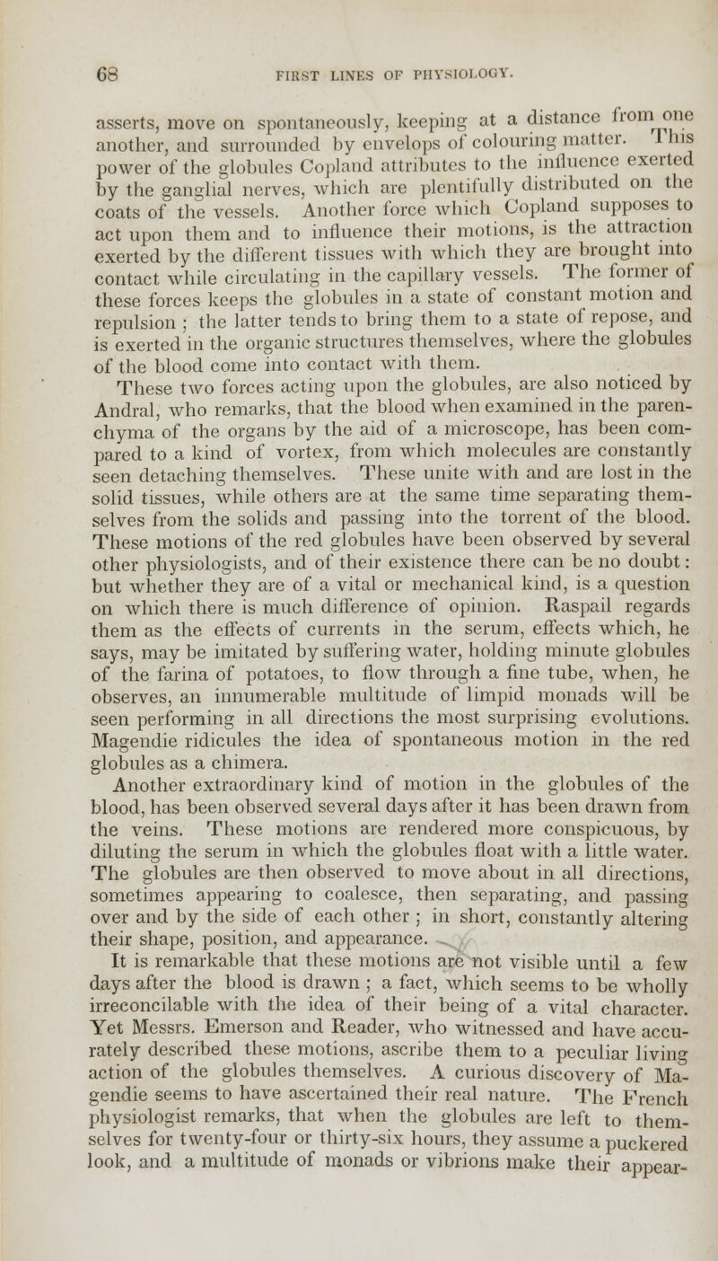 asserts, move on spontaneously, keeping at a distance from one another, and surrounded by envelops of colouring matter. 1 his power of the globules Copland attributes to the influence exerted by the ganglial nerves, which are plentifully distributed on the coats of the vessels. Another force which Copland supposes to act upon them and to influence their motions, is the attraction exerted by the different tissues with which they are brought into contact while circulating in the capillary vessels. The former of these forces keeps the globules in a state of constant motion and repulsion ; the latter tends to bring them to a state of repose, and is exerted in the organic structures themselves, where the globules of the blood come into contact with them. These two forces acting upon the globules, are also noticed by Andral, who remarks, that the blood when examined in the paren- chyma of the organs by the aid of a microscope, has been com- pared to a kind of vortex, from which molecules are constantly seen detaching themselves. These unite with and are lost in the solid tissues, while others are at the same time separating them- selves from the solids and passing into the torrent of the blood. These motions of the red globules have been observed by several other physiologists, and of their existence there can be no doubt: but whether they are of a vital or mechanical kind, is a question on which there is much difference of opinion. Raspail regards them as the effects of currents in the serum, effects which, he says, may be imitated by suffering water, holding minute globules of the farina of potatoes, to flow through a fine tube, when, he observes, an innumerable multitude of limpid monads will be seen performing in all directions the most surprising evolutions. Magendie ridicules the idea of spontaneous motion in the red globules as a chimera. Another extraordinary kind of motion in the globules of the blood, has been observed several days after it has been drawn from the veins. These motions are rendered more conspicuous, by diluting the serum in which the globules float with a little water. The globules are then observed to move about in all directions, sometimes appearing to coalesce, then separating, and passing over and by the side of each other ; in short, constantly altering their shape, position, and appearance. It is remarkable that these motions are not visible until a few days after the blood is drawn ; a fact, which seems to be wholly irreconcilable with the idea of their being of a vital character. Yet Messrs. Emerson and Reader, who witnessed and have accu- rately described these motions, ascribe them to a peculiar living action of the globules themselves. A curious discovery of Ma- gendie seems to have ascertained their real nature. The French physiologist remarks, that when the globules are left to them- selves for twenty-four or thirty-six hours, they assume a puckered look, and a multitude of monads or vibrions make their appear-