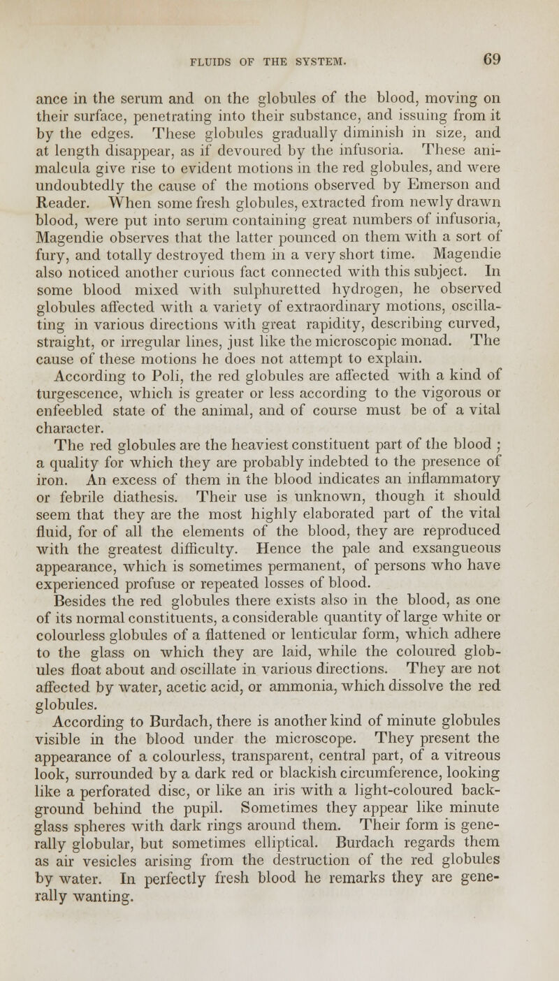 ance in the serum and on the globules of the blood, moving on their surface, penetrating into their substance, and issuing from it by the edges. These globules gradually diminish in size, and at length disappear, as if devoured by the infusoria. These ani- malcula give rise to evident motions in the red globules, and were undoubtedly the cause of the motions observed by Emerson and Reader. When some fresh globules, extracted from newly drawn blood, were put into serum containing great numbers of infusoria, Magendie observes that the latter pounced on them with a sort of fury, and totally destroyed them in a very short time. Magendie also noticed another curious fact connected with this subject. In some blood mixed with sulphuretted hydrogen, he observed globules affected with a variety of extraordinary motions, oscilla- ting in various directions with great rapidity, describing curved, straight, or irregular lines, just like the microscopic monad. The cause of these motions he does not attempt to explain. According to Poli, the red globules are affected with a kind of turgescence, which is greater or less according to the vigorous or enfeebled state of the animal, and of course must be of a vital character. The red globules are the heaviest constituent part of the blood ; a quality for which they are probably indebted to the presence of iron. An excess of them in the blood indicates an inflammatory or febrile diathesis. Their use is unknown, though it should seem that they are the most highly elaborated part of the vital fluid, for of all the elements of the blood, they are reproduced with the greatest difficulty. Hence the pale and exsangueous appearance, which is sometimes permanent, of persons who have experienced profuse or repeated losses of blood. Besides the red globules there exists also in the blood, as one of its normal constituents, a considerable quantity of large white or colourless globules of a flattened or lenticular form, which adhere to the glass on which they are laid, while the coloured glob- ules float about and oscillate in various directions. They are not affected by water, acetic acid, or ammonia, which dissolve the red globules. According to Burdach, there is another kind of minute globules visible in the blood under the microscope. They present the appearance of a colourless, transparent, central part, of a vitreous look, surrounded by a dark red or blackish circumference, looking like a perforated disc, or like an iris with a light-coloured back- ground behind the pupil. Sometimes they appear like minute glass spheres with dark rings around them. Their form is gene- rally globular, but sometimes elliptical. Burdach regards them as air vesicles arising from the destruction of the red globules by water. In perfectly fresh blood he remarks they are gene- rally wanting.