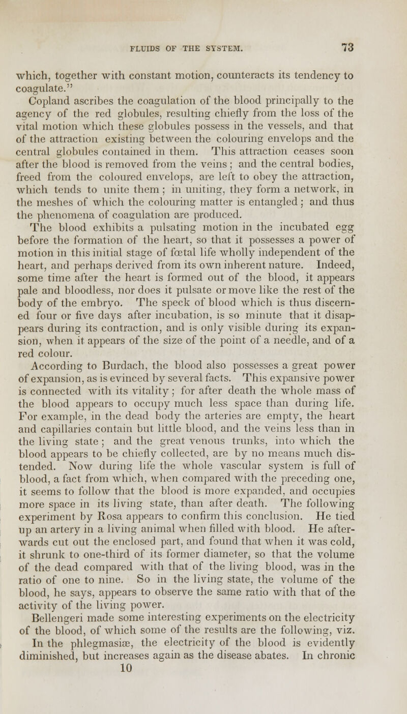 which, together with constant motion, counteracts its tendency to coagulate. Copland ascribes the coagulation of the blood principally to the agency of the red globules, resulting chiefly from the loss of the vital motion which these globules possess in the vessels, and that of the attraction existing between the colouring envelops and the central globules contained in them. This attraction ceases soon after the blood is removed from the veins ; and the central bodies, freed from the coloured envelops, are left to obey the attraction, which tends to unite them; in uniting, they form a network, in the meshes of which the colouring matter is entangled; and thus the phenomena of coagulation are produced. The blood exhibits a pulsating motion in the incubated egg before the formation of the heart, so that it possesses a power of motion in this initial stage of foetal life wholly independent of the heart, and perhaps derived from its own inherent nature. Indeed, some time after the heart is formed out of the blood, it appears pale and bloodless, nor does it pulsate or move like the rest of the body of the embryo. The speck of blood which is thus discern- ed four or five days after incubation, is so minute that it disap- pears during its contraction, and is only visible during its expan- sion, when it appears of the size of the point of a needle, and of a red colour. According to Burdach, the blood also possesses a great power of expansion, as is evinced by several facts. This expansive power is connected with its vitality; for after death the whole mass of the blood appears to occupy much less space than during life. For example, in the dead body the arteries are empty, the heart and capillaries contain but little blood, and the veins less than in the living state ; and the great venous trunks, into which the blood appears to be chiefly collected, are by no means much dis- tended. Now during life the whole vascular system is full of blood, a fact from which, when compared with the preceding one, it seems to follow that the blood is more expanded, and occupies more space in its living state, than after death. The following experiment by Rosa appears to confirm this conclusion. He tied up an artery in a living animal when filled with blood. He after- wards cut out the enclosed part, and found that when it was cold, it shrunk to one-third of its former diameter, so that the volume of the dead, compared with that of the living blood, was in the ratio of one to nine. So in the living state, the volume of the blood, he says, appears to observe the same ratio with that of the activity of the living power. Bellengeri made some interesting experiments on the electricity of the blood, of which some of the results are the following, viz. In the phlegmasia, the electricity of the blood is evidently diminished, but increases again as the disease abates. In chronic 10