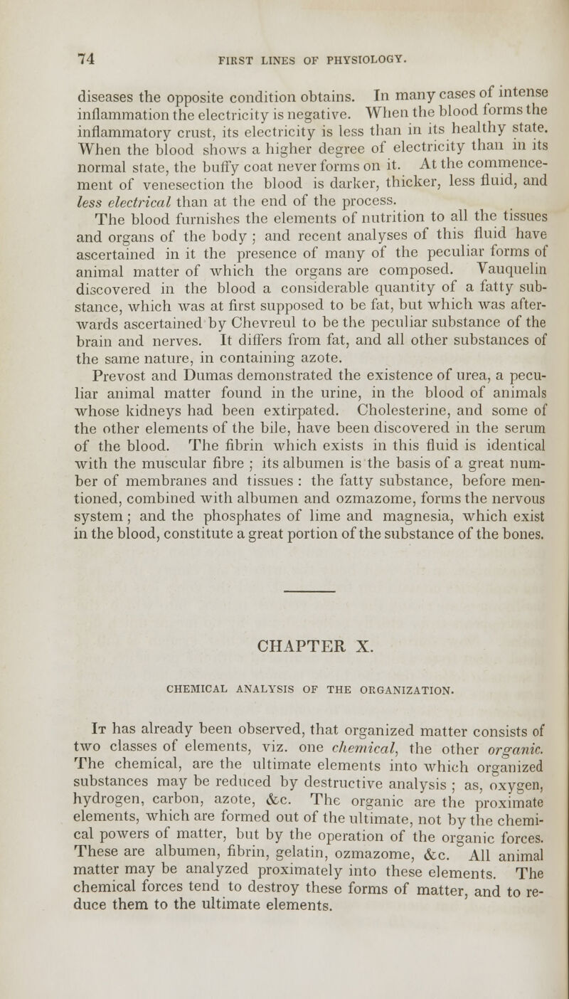 diseases the opposite condition obtains. In many cases of intense inflammation the electricity is negative. When the blood forms the inflammatory crust, its electricity is less than in its healthy state. When the blood shows a higher degree of electricity than in its normal state, the buffy coat never forms on it. At the commence- ment of venesection the blood is darker, thicker, less fluid, and less electrical than at the end of the process. The blood furnishes the elements of nutrition to all the tissues and organs of the body ; and recent analyses of this fluid have ascertained in it the presence of many of the peculiar forms of animal matter of which the organs are composed. Vauquelin discovered in the blood a considerable quantity of a fatty sub- stance, which was at first supposed to be fat, but which was after- wards ascertained by Chevreul to be the peculiar substance of the brain and nerves. It differs from fat, and all other substances of the same nature, in containing azote. Prevost and Dumas demonstrated the existence of urea, a pecu- liar animal matter found in the urine, in the blood of animals whose kidneys had been extirpated. Cholesterine, and some of the other elements of the bile, have been discovered in the serum of the blood. The fibrin which exists in this fluid is identical with the muscular fibre ; its albumen is the basis of a great num- ber of membranes and tissues : the fatty substance, before men- tioned, combined with albumen and ozmazome, forms the nervous system; and the phosphates of lime and magnesia, which exist in the blood, constitute a great portion of the substance of the bones. CHAPTER X. CHEMICAL ANALYSIS OF THE ORGANIZATION. It has already been observed, that organized matter consists of two classes of elements, viz. one chemical, the other organic. The chemical, are the ultimate elements into which organized substances may be reduced by destructive analysis ; as, oxygen, hydrogen, carbon, azote, &c. The organic are the proximate elements, which are formed out of the ultimate, not by the chemi- cal powers of matter, but by the operation of the organic forces. These are albumen, fibrin, gelatin, ozmazome, &c. All animal matter may be analyzed proximately into these elements. The chemical forces tend to destroy these forms of matter, and to re- duce them to the ultimate elements.