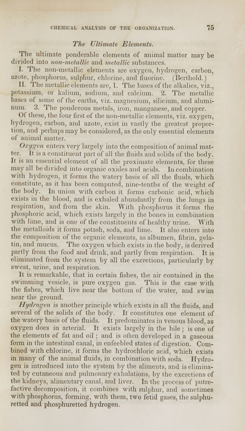 The Ultimate Elements. The ultimate ponderable elements of animal matter may be divided into non-metallic and metallic substances. I. The non-metallic elements are oxygen, hydrogen, carbon, azote, phosphorus, sulphur, chlorine, and fluorine. (Berthold.) II. The metallic elements are, 1. The bases of the alkalies, viz., potassium, or kalium, sodium, and calcium. 2. The metallic bases of some of the earths, viz. magnesium, silicium, and alumi- num. 3. The ponderous metals, iron, manganese, and copper. Of these, the four first of the non-metallic elements, viz. oxygen, hydrogen, carbon, and azote, exist in vastly the greatest propor- tion, and perhaps may be considered, as the only essential elements of animal matter. Oxygen enters very largely into the composition of animal mat- ter. It is a constituent part of all the fluids and solids of the body. It is an essential element of all the proximate elements, for these may all be divided into organic oxides and acids. In combination with hydrogen, it forms the watery basis of all the fluids, which constitute, as it has been computed, nine-tenths of the weight of the body. In union with carbon it forms carbonic acid, which exists in the blood, and is exhaled abundantly from the lungs in respiration, and from the skin. With phosphorus it forms the phosphoric acid, which exists largely in the bones in combination with lime, and is one of the constituents of healthy urine. With the metalloids it forms potash, soda, and lime. It also enters into the composition of the organic elements, as albumen, fibrin, gela- tin, and mucus. The oxygen which exists in the body, is derived partly from the food and drink, and partly from respiration. It is eliminated from the system by all the excretions, particularly by sweat, urine, and respiration. It is remarkable, that in certain fishes, the air contained in the swimming vesicle, is pure oxygen gas. This is the case with the fishes, which live near the bottom of the water, and swim near the ground. Hydrogen is another principle which exists in all the fluids, and several of the solids of the body. It constitutes one element of the watery basis of the fluids. It predominates in venous blood, as oxygen does in arterial. It exists largely in the bile; is one of the elements of fat and oil ; and is often developed in a gaseous form in the intestinal canal, in enfeebled states of digestion. Com- bined with chlorine, it forms the hydrochloric acid, which exists in many of the animal fluids, in combination with soda. Hydro- gen is introduced into the system by the aliments, and is elimina- ted by cutaneous and pulmonary exhalations, by the excretions of the kidneys, alimentary canal, and liver. In the process of putre- factive decomposition, it combines with sulphur, and sometimes with phosphorus, forming, with them, two fetid gases, the sulphu- retted and phosphuretted hydrogen.