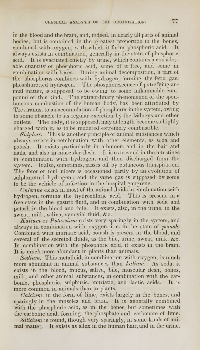 in the blood and the brain, and, indeed, in nearly all parts of animal bodies, but is contained in the greatest proportion in the bones, combined with oxygen, with which it forms phosphoric acid. It always exists in combination, generally in the state of phosphoric acid. It is evacuated chiefly by urine, which contains a consider- able quantity of phosphoric acid, some of it free, and some in combination with bases. During animal decomposition, a part of the phosphorus combines with hydrogen, forming the fetid gas, phosphuretted hydrogen. The phosphorescence of putrefying an- imal matter, is supposed to be owing to some inflammable com- pound of this kind. The extraordinary phenomenon of the spon- taneous combustion of the human body, has been attributed by Treviranus, to an accumulation of phosphorus in the system, owing to some obstacle to its regular excretion by the kidneys and other outlets. The body, it is supposed, may at length become so highly charged with it, as to be rendered extremely combustible. Sulphur. This is another principle of animal substances which always exists in combination with other elements, as soda and potash. It exists particularly in albumen, and in the hair and nails, and also in muscular flesh. It is extricated in the intestines in combination with hydrogen, and then discharged from the system. It also, sometimes, passes off by cutaneous transpiration. The fetor of foul ulcers is occasioned partly by an evolution of sulphuretted hydrogen ; and the same gas is supposed by some to be the vehicle of infection in the hospital gangrene. Chlorine exists in most of the animal fluids in combination with hydrogen, forming the hydrochloric acid. This is present in a free state in the gastric fluid, and in combination with soda and potash in the blood and bile. It exists, also, in the urine, in the sweat, milk, saliva, synovial fluid, &c. Kalium or Potassium exists very sparingly in the system, and always in combination with oxygen, i. e. in the state of potash. Combined with muriatic acid, potash is present in the blood, and several of the secreted fluids, as the bile, urine, sweat, milk, &c. In combination with the phosphoric acid, it exists in the brain. It is much more abundant in plants than animals. Sodium. This metalloid, in combination with oxygen, is much more abundant in animal substances than kalium. As soda, it exists in the blood, mucus, saliva, bile, muscular flesh, bones, milk, and other animal substances, in combination with the car- bonic, phosphoric, sulphuric, muriatic, and lactic acids. It is more common in animals than in plants. Calcium, in the form of lime, exists largely in the bones, and sparingly in the muscles and brain. It is generally combined with the phosphoric acid, as in the bones, but sometimes with the carbonic acid, forming the phosphate and carbonate of lime. Silicium is found, though very sparingly, in some kinds of ani- mal matter. It exists as silex in the human hair, and in the urine.