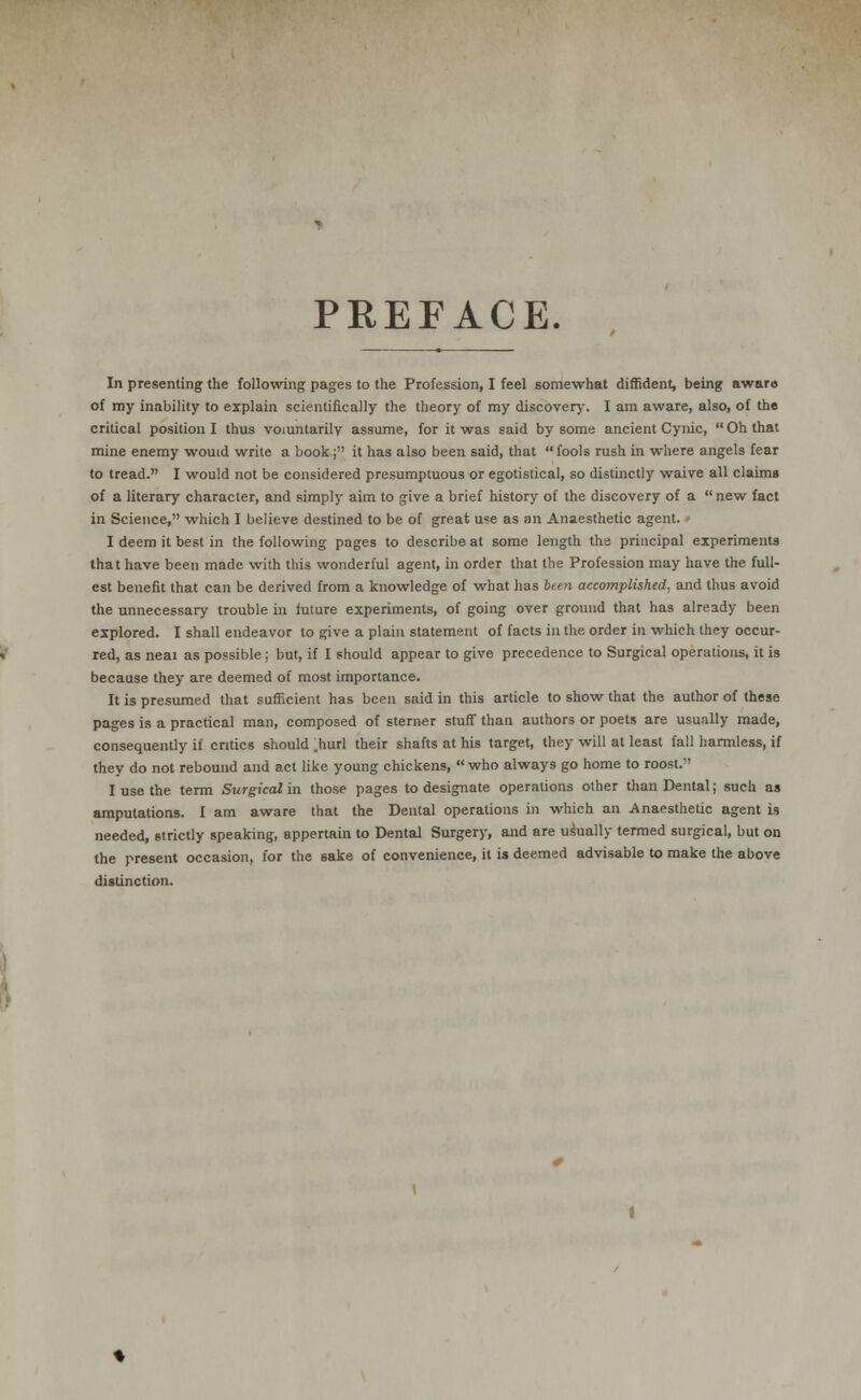 PREFACE. In presenting the following pages to the Profession, I feel somewhat diffident, being awaro of my inability to explain scientifically the theory of my discovery. I am aware, also, of the critical position I thus voluntarily assume, for it was said by some ancient Cynic, Oh that mine enemy would write a book; it has also been said, that  fools rush in where angels fear to tread. I would not be considered presumptuous or egotistical, so distinctly waive all claims of a literary character, and simply aim to give a brief history of the discovery of a new fact in Science, which I believe destined to be of great use as an Anaesthetic agent. I deem it best in the following pages to describe at some length the principal experiments that have been made with this wonderful agent, in order that the Profession may have the full- est benefit that can be derived from a knowledge of what has bten accomplished, and thus avoid the unnecessary trouble in future experiments, of going over ground that has already been explored. I shall endeavor to give a plain statement of facts in the order in which they occur- red, as neat as possible; but, if I should appear to give precedence to Surgical operations, it is because they are deemed of most importance. It is presumed that sufficient has been said in this article to show that the author of these pages is a practical man, composed of sterner stuff than authors or poets are usually made, consequently if critics should .hurl their shafts at his target, they will at least fall harmless, if they do not rebound and act like young chickens,  who always go home to roost. I use the term Surgical in those pages to designate operations other than Dental; such as amputations. I am aware that the Dental operations in which an Anaesthetic agent is needed, strictly speaking, appertain to Dental Surgery, and are usually termed surgical, but on the present occasion, for the sake of convenience, it is deemed advisable to make the above distinction.