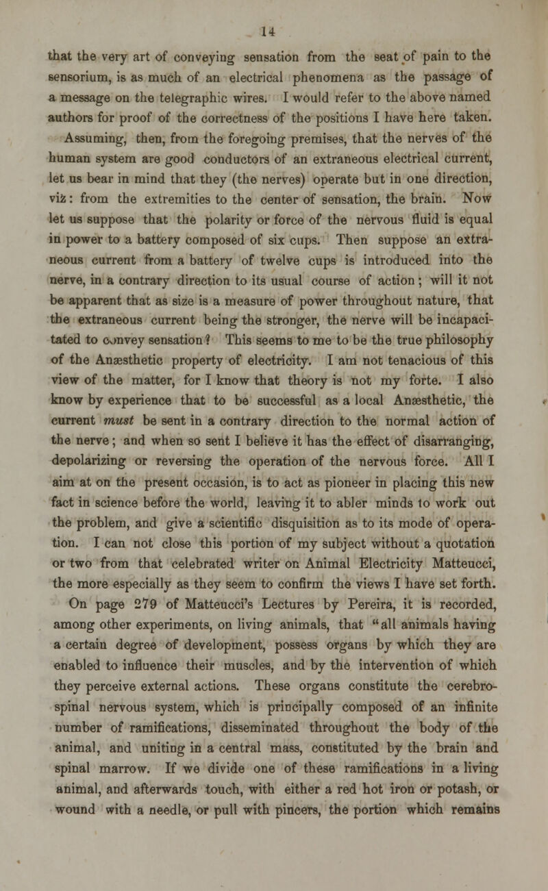 that the very art of conveying sensation from the seat of pain to the sensorium, is as much of an electrical phenomena as the passage of a message on the telegraphic wires. I would refer to the above named authors for proof of the correctness of the positions I have here taken. Assuming, then, from the foregoing premises, that the nerves of the human system are good conductors of an extraneous electrical current, let us bear in mind that they (the nerves) operate but in one direction, vi£: from the extremities to the center of sensation, the brain. Now let us suppose that the polarity or force of the nervous fluid is equal in power to a battery composed of six cups. Then suppose an extra- neous current from a battery of twelve cups is introduced into the nerve, in a contrary direction to its usual course of action; will it not be apparent that as size is a measure of power throughout nature, that the extraneous current being the stronger, the nerve will be incapaci- tated to convey sensation ? This seems to me to be the true philosophy of the Anaesthetic property of electricity. I am not tenacious of this view of the matter, for I know that theory is not my forte. I also know by experience that to be successful as a local Anaesthetic, the current must be sent in a contrary direction to the normal action of the nerve; and when so sent I believe it has the effect of disarranging, depolarizing or reversing the operation of the nervous force. All I aim at on the present occasion, is to act as pioneer in placing this new fact in science before the world, leaving it to abler minds to work out the problem, and give a scientific disquisition as to its mode of opera- tion. I can not close this portion of my subject without a quotation or two from that celebrated writer on Animal Electricity Matteucci, the more especially as they seem to confirm the views I have set forth. On page 279 of Matteucci's Lectures by Pereira, it is recorded, among other experiments, on living animals, that all animals having a certain degree of development, possess organs by which they are enabled to influence their muscles, and by the intervention of which they perceive external actions. These organs constitute the cerebro- spinal nervous system, which is principally composed of an infinite number of ramifications, disseminated throughout the body of the animal, and uniting in a central mass, constituted by the brain and spinal marrow. If we divide one of these ramifications in a living animal, and afterwards touch, with either a red hot iron or potash, or wound with a needle, or pull with pincers, the portion which remains
