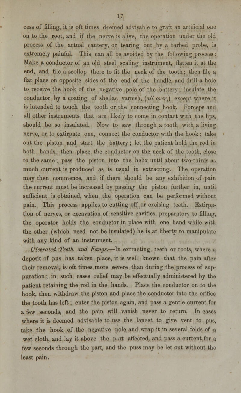cess of filling, it is oft times deemed advisable to graft an artificial one oa to the root, and if the nerve is alive, the operation under the old process of the actual cautery, or tearing out by a barbed probe, is extremely painful. This can all be avoided by the following process: Make a conductor of an old steel scaling instrument, flatten it at the end, and file a scollop there to fit the neck of the tooth; then file a flat place on opposite sides of the end of the handle, and drill a hole to receive the hook of the negative pole of the battery; insulate the conductor by a coating of shellac varnish, [all over,) except where it is intended to touch the tooth or the connecting hook. Forceps and all other instruments that are likely to come in contact with the lips, should be so insulated. Now to saw through a tooth with a living nerve, or to extirpate one, connect the conductor with the hook ; take out the piston and start the battery; let the patient hold the rod in both hands, then place the conductor on the neck of the tooth, close to the same; pass the piston into the helix until about two-thirds as much current is produced as is usual in extracting. The operation may then commence, and if there should be any exhibition of pain the current must be increased by passing the piston further in, until sufficient is obtained, when the operation can be performed without pain. This process applies to cutting off or excising teeth. Extirpa- tion of nerves, or excavation of sensitive cavities preparatory to filling, the operator holds the conductor in place with one hand while with the other (which need not be insulated) he is at liberty to manipulate with any kind of an instrument. Ulcerated Teeth and Fangs.—In extracting teeth or roots, where a deposit of pus has taken place, it is well known that the pain after their removal, is oft times more severe than during the process of sup- puration ; in such cases relief may be effectually administered by the patient retaining the rod in the hands. Place the conductor on to the hook, then withdraw the piston and place the conductor into the orifice the tooth has left; enter the piston again, and pass a gentle current for a few seconds, and the pain will vanish never to return. In cases where it is deemed advisable to use the lancet to give vent to pus, take the hook of the negative pole and wrap it in several folds of a wet cloth, and lay it above the part affected, and pass a current for a few seconds through the part, and the puss may be let out without the least pain.