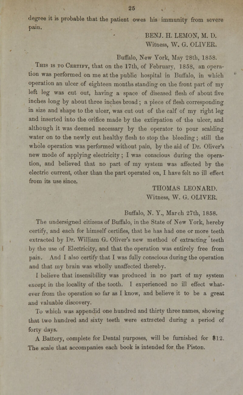 degree it is probable that the patient owes his immunity from severe pain. BENJ. H. LEMON, M. D. Witness, W. G. OLIVER. Buffalo, New York, May 28th, 1858. This is to Certify, that on the 17th, of February, 1858, an opera- tion was performed on me at the public hospital in Buffalo, in which operation an ulcer of eighteen months standing on the front part of my left leg was cut out, having a space of diseased flesh of about five inches long by about three inches broad; a piece of flesh corresponding in size and shape to the ulcer, was cut out of the calf of my right leg and inserted into the orifice made by the extirpation of the ulcer, and althougb it was deemed necessary by the operator to pour scalding water on to the newly cut healthy flesh to stop the bleeding ; still the whole operation was performed without pain, by the aid of Dr. Oliver's new mode of applying electricity; I was conscious during the opera- tion, and believed that no part of my system was affected by the electric current, other than the part operated on, I have felt no ill effect from its use since. THOMAS LEONARD. Witness, W. G. OLIVER. Buffalo, N. Y., March 27th, 1858. The undersigned citizens of Buffalo, in the State of New York, hereby certify, and each for himself certifies, that he has had one or more teeth extracted by Dr. William G. Oliver's new method of extracting teeth by the use of Electricity, and that the operation was entirely free from pain. And I also certify that I was fully conscious during the operation and that my brain was wholly unaffected thereby. I believe that insensibility was produced in no part of my system except in the locality of the tooth. I experienced no ill effect what- ever from the operation so far as I know, and believe it to be a great and valuable discovery. To which was appendid one hundred and thirty three names, showing that two hundred and sixty teeth were extracted during a period of forty days. A Battery, complete for Dental purposes, will be furnished for $12. The scale that accompanies each book is intended for the Piston.