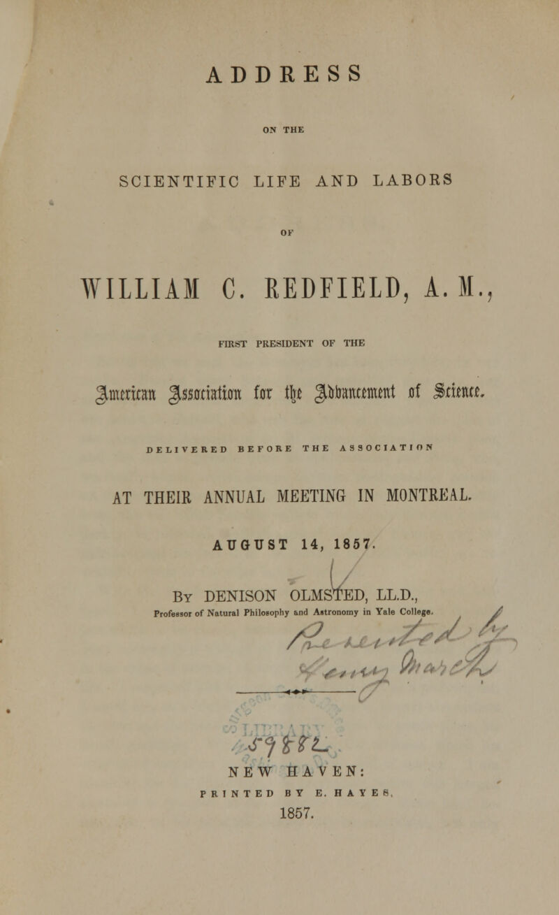 ADDRESS SCIENTIFIC LIFE AND LABORS WILLIAM C. REDFIELD, A. M. FIRST PRESIDENT OF THE Jtmcriom gssotiata for tfc* JAtamamtnt ni Srfota. DELIVERED BEFORE THE ASSOCIATION AT THEIR ANNUAL MEETING IN MONTREAL. AUGUST 14, 1857. L By DENISON OLMSTED, LL.D., iy and Astronomy in Yale College. Profeesor of Natural Philosophy and Astronomy in Yale College. A NEW HA V EN: PRINTED BY E.HAYES 1857.