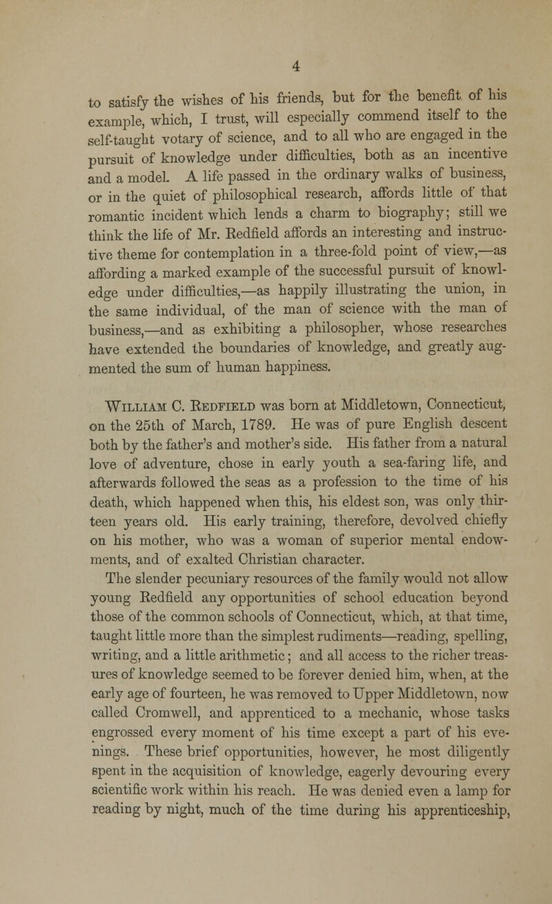 to satisfy the wishes of his friends, but for the benefit, of his example, which, I trust, will especially commend itself to the self-taught votary of science, and to all who are engaged in the pursuit of knowledge under difficulties, both as an incentive and a modeL A life passed in the ordinary walks of business, or in the quiet of philosophical research, affords little of that romantic incident which lends a charm to biography; still we think the life of Mr. Kedfield affords an interesting and instruc- tive theme for contemplation in a three-fold point of view,—as affording a marked example of the successful pursuit of knowl- edge under difficulties,—as happily illustrating the union, in the same individual, of the man of science with the man of business,—and as exhibiting a philosopher, whose researches have extended the boundaries of knowledge, and greatly aug- mented the sum of human happiness. William C. Eedfield was born at Middletown, Connecticut, on the 25th of March, 1789. He was of pure English descent both by the father's and mother's side. His father from a natural love of adventure, chose in early youth a sea-faring life, and afterwards followed the seas as a profession to the time of his death, which happened when this, his eldest son, was only thir- teen years old. His early training, therefore, devolved chiefly on his mother, who was a woman of superior mental endow- ments, and of exalted Christian character. The slender pecuniary resources of the family would not allow young Redfield any opportunities of school education beyond those of the common schools of Connecticut, which, at that time, taught little more than the simplest rudiments—reading, spelling, writing, and a little arithmetic; and all access to the richer treas- ures of knowledge seemed to be forever denied him, when, at the early age of fourteen, he was removed to Upper Middletown, now called Cromwell, and apprenticed to a mechanic, whose tasks engrossed every moment of his time except a part of his eve- nings. These brief opportunities, however, he most diligently spent in the acquisition of knowledge, eagerly devouring every scientific work within his reach. He was denied even a lamp for reading by night, much of the time during his apprenticeship,