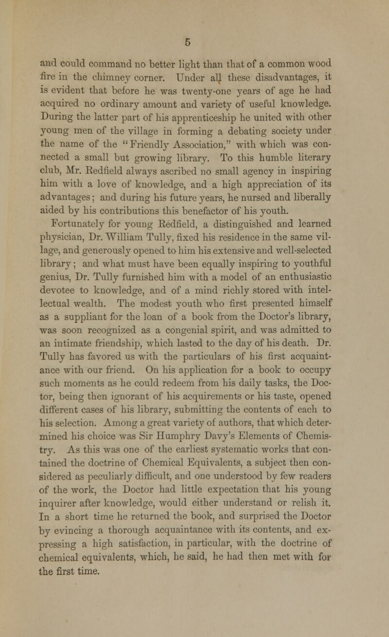 and could command no better light than that of a common wood fire in the chimney corner. Under al^ these disadvantages, it is evident that before he was twenty-one years of age he had acquired no ordinary amount and variety of useful knowledge. During the latter part of his apprenticeship he united with other young men of the village in forming a debating society under the name of the  Friendly Association, with which was con- nected a small but growing library. To this humble literary club, Mr. Eedfield always ascribed no small agency in inspiring him with a love of knowledge, and a high appreciation of its advantages; and during his future years, he nursed and liberally aided by his contributions this benefactor of his youth. Fortunately for young Eedfield, a distinguished and learned physician, Dr. William Tully, fixed his residence in the same vil- lage, and generously opened to him his extensive and well-selected library; and what must have been equally inspiring to youthful genius, Dr. Tully furnished him with a model of an enthusiastic devotee to knowledge, and of a mind richly stored with intel- lectual wealth. The modest youth who first presented himself as a suppliant for the loan of a book from the Doctor's library, was soon recognized as a congenial spirit, and was admitted to an intimate friendshij), which lasted to the day of his death. Dr. Tully has favored us with the particulars of his first acquaint- ance with our friend. On his application for a book to occupy such moments as he could redeem from his daily tasks, the Doc- tor, being then ignorant of his acquirements or his taste, opened different cases of his library, submitting the contents of each to his selection. Among a great variety of authors, that which deter- mined his choice was Sir Humphry Davy's Elements of Chemis- try. As this was one of the earliest systematic works that con- tained the doctrine of Chemical Equivalents, a subject then con- sidered as peculiarly difficult, and one understood by few readers of the work, the Doctor had little expectation that his young inquirer after knowledge, would either understand or relish it. In a short time he returned the book, and surprised the Doctor by evincing a thorough acquaintance with its contents, and ex- pressing a high satisfaction, in particular, with the doctrine of chemical equivalents, which, he said, he had then met with for the first time.