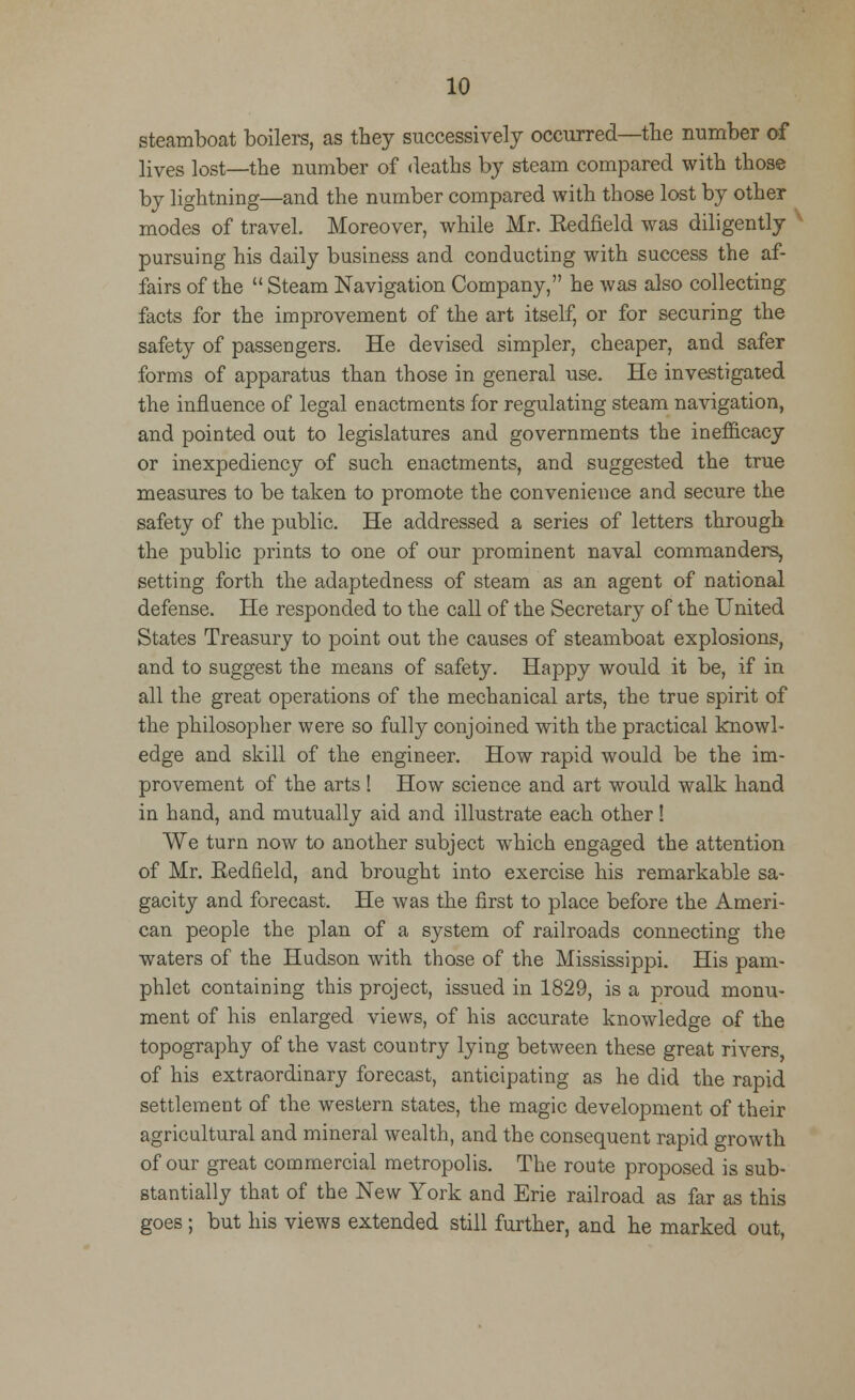 steamboat boilers, as they successively occurred—the number of lives lost—the number of deaths by steam compared with those by lightning—and the number compared with those lost by other modes of travel. Moreover, while Mr. Kedfield was diligently v pursuing his daily business and conducting with success the af- fairs of the  Steam Navigation Company, he was also collecting facts for the improvement of the art itself, or for securing the safety of passengers. He devised simpler, cheaper, and safer forms of apparatus than those in general use. He investigated the influence of legal enactments for regulating steam navigation, and pointed out to legislatures and governments the inefficacy or inexpediency of such enactments, and suggested the true measures to be taken to promote the convenience and secure the safety of the public. He addressed a series of letters through the public prints to one of our prominent naval commanders, setting forth the adaptedness of steam as an agent of national defense. He responded to the call of the Secretary of the United States Treasury to point out the causes of steamboat explosions, and to suggest the means of safety. Happy would it be, if in all the great operations of the mechanical arts, the true spirit of the philosopher were so fully conjoined with the practical knowl- edge and skill of the engineer. How rapid would be the im- provement of the arts ! How science and art would walk hand in hand, and mutually aid and illustrate each other! We turn now to another subject which engaged the attention of Mr. Redfield, and brought into exercise his remarkable sa- gacity and forecast. He was the first to place before the Ameri- can people the plan of a system of railroads connecting the waters of the Hudson with those of the Mississippi. His pam- phlet containing this project, issued in 1829, is a proud monu- ment of his enlarged views, of his accurate knowledge of the topography of the vast country lying between these great rivers, of his extraordinary forecast, anticipating as he did the rapid settlement of the western states, the magic development of their agricultural and mineral wealth, and the consequent rapid growth of our great commercial metropolis. The route proposed is sub- stantially that of the New York and Erie railroad as far as this goes; but his views extended still further, and he marked out,