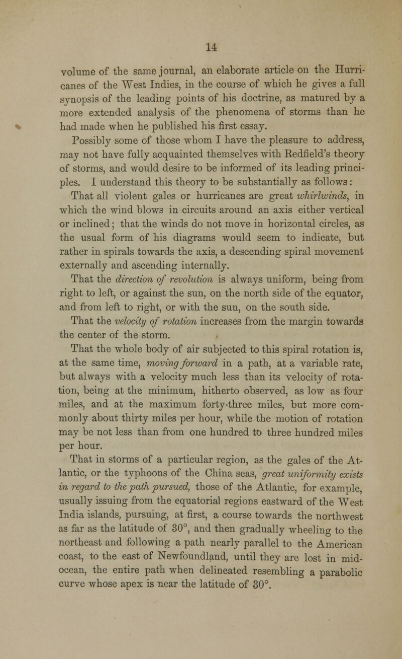 volume of the same journal, an elaborate article on the Hurri- canes of the West Indies, in the course of which he gives a full synopsis of the leading points of his doctrine, as matured by a more extended analysis of the phenomena of storms than he had made when he published his first essay. Possibly some of those whom I have the pleasure to address, may not have fully acquainted themselves with Redfield's theory of storms, and would desire to be informed of its leading princi- ples. I understand this theory to be substantially as follows: That all violent gales or hurricanes are great whirlwinds, in which the wind blows in circuits around an axis either vertical or inclined; that the winds do not move in horizontal circles, as the usual form of his diagrams would seem to indicate, but rather in spirals towards the axis, a descending spiral movement externally and ascending internally. That the direction of revolution is always uniform, being from right to left, or against the sun, on the north side of the equator, and from left to right, or with the sun, on the south side. That the velocity of rotation increases from the margin towards the center of the storm. That the whole body of air subjected to this spiral rotation is, at the same time, moving forward in a path, at a variable rate, but always with a velocity much less than its velocity of rota- tion, being at the minimum, hitherto observed, as low as four miles, and at the maximum forty-three miles, but more com- monly about thirty miles per hour, while the motion of rotation may be not less than from one hundred to three hundred miles per hour. That in storms of a particular region, as the gales of the At- lantic, or the typhoons of the China seas, great uniformity exists in regard to the path pursued, those of the Atlantic, for example, usually issuing from the equatorial regions eastward of the West India islands, pursuing, at first, a course towards the northwest as far as the latitude of 30°, and then gradually wheeling to the northeast and following a path nearly parallel to the American coast, to the east of Newfoundland, until they are lost in mid- ocean, the entire path when delineated resembling a parabolic curve whose apex is near the latitude of 30°.