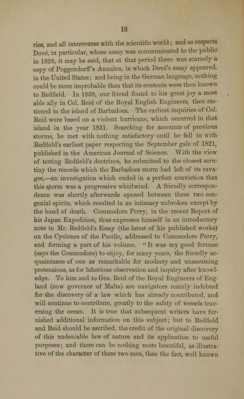 ries, and all intercourse with the scientific world; and as respects Dove, in particular, whose essay was communicated to the public in 1828, it may be said, that at that period there was scarcely a copy of Poggendorff's Annalen, in which Dove's essay appeared, in the United States; and being in the German language, nothing could be more improbable than that its contents were then known to Eedfield. In 1838, our friend found to his great joy a most able ally in Col. Reid of the Royal English Engineers, then sta- tioned in the island of Barbadoes. The earliest inquiries of Col. Reicl were based on a violent hurricane, which occurred in that island in the year 1831. Searching for accounts of previous storms, he met with nothing satisfactory until he fell in with Redfield's earliest paper respecting the September gale of 1821, published in the American Journal of Science. With the view of testing Redfield's doctrines, he submitted to the closest scru- tiny the records which the Barbadoes storm had left of its rava- ges,—an investigation which ended in a perfect conviction that this storm was a progressive whirlwind. A friendly correspon- dence was shortly afterwards opened between these two con- genial spirits, which resulted in an intimacy unbroken except by the hand of death. Commodore Perry, in the recent Report of his Japan Expedition, thus expresses himself in an introductory note to Mr. Redfield's Essay (the latest of his published works) on the Cyclones of the Pacific, addressed to Commodore Perry, and forming a part of his volume. It was my good fortune (says the Commodore) to enjoy, for many years, the friendly ac- quaintance of one as remarkable for modesty and unassuming pretensions, as for laborious observation and inquiry after knowl- edge. To him and to Gen. Reid of the Royal Engineers of Eng- land (now governor of Malta) are navigators mainly indebted for the discovery of a law which has already contributed, and will continue to contribute, greatly to the safety of vessels trav- ersing the ocean. It is true that subsequent writers have fur- nished additional information on this subject; but to Redfield and Reid should be ascribed, the credit of the original discovery of this undeniable law of nature and its application to useful purposes; and there can be nothing more beautiful, as illustra- tive of the character of these two men, than the fact, well known