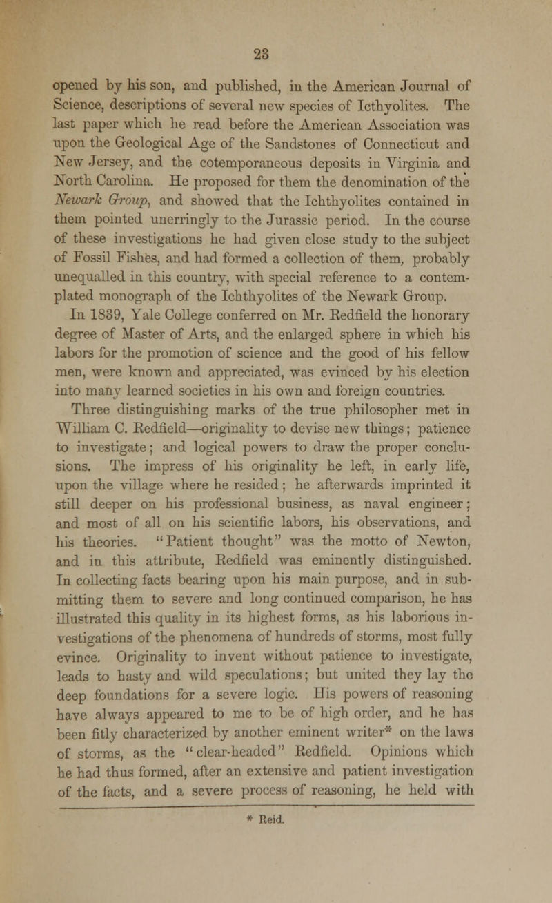 opened by his son, and published, in the American Journal of Science, descriptions of several new species of Icthyolites. The last paper which he read before the American Association was upon the Geological Age of the Sandstones of Connecticut and New Jersey, and the cotemporaneous deposits in Virginia and North Carolina, He proposed for them the denomination of the Newark Grroup, and showed that the Ichthyolites contained in them pointed unerringly to the Jurassic period. In the course of these investigations he had given close study to the subject of Fossil Fishes, and had formed a collection of them, probably unequalled in this country, with special reference to a contem- plated monograph of the Ichthyolites of the Newark Group. In 1839, Yale College conferred on Mr. Eedfield the honorary degree of Master of Arts, and the enlarged sphere in which his labors for the promotion of science and the good of his fellow men, were known and appreciated, was evinced by his election into many learned societies in his own and foreign countries. Three distinguishing marks of the true philosopher met in William C. Eedfield—originality to devise new things; patience to investigate; and logical powers to draw the proper conclu- sions. The impress of his originality he left, in early life, upon the village where he resided; he afterwards imprinted it still deeper on his professional business, as naval engineer; and most of all on his scientific labors, his observations, and his theories. Patient thought was the motto of Newton, and in this attribute, Eedfield was eminently distinguished. In collecting facts bearing upon his main purpose, and in sub- mitting them to severe and long continued comparison, he has illustrated this quality in its highest forms, as his laborious in- vestigations of the phenomena of hundreds of storms, most fully evince. Originality to invent without patience to investigate, leads to hasty and wild speculations; but united they lay the deep foundations for a severe logic, llis powers of reasoning have always appeared to me to be of high order, and he has been fitly characterized by another eminent writer* on the laws of storms, as the clear-headed Eedfield. Opinions which he had thus formed, after an extensive and patient investigation of the facts, and a severe process of reasoning, he held with * Reid.