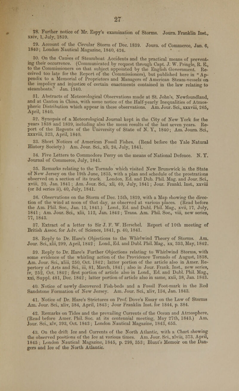 28. Further notice of Mr. Espy's examination of Storms. Journ. Franklin Inst., xxiv, 1, July, 1839. 29. Account of the Circular Storm of Dec. 1839. Journ. of Commerce, Jan. 6, 1840; London Nautical Magazine, 1840, 424. 30. On the Causes of Steamboat Accidents and the practical means of prevent- ing their occurrence. (Communicated by request through Capt J. W. Pringle, R. E., to the Commissioners on that subject appointed by the English Government. Re- ceived too late for the Report of the Commissioners), but published herein Ap- pendix to a Memorial of Proprietors and Managers of American Steam-vessels on the impolicy and injustice of certain enactments contained in the law relating to steamboats. Jan. iS40. 31. Abstracts of Meteorological Observations made at St. John's, Newfoundland, and at Canton in China, -with some notice of the Half-yearly Inequalities of Atmos- pheric Distribution which appear in these observations. Am. Jour. Sci., xxxviii, 265, April, 1840. 32. Synopsis of a Meteorological Journal kept in the City of New York for the years 1838 and 1839, including also the mean results of the last seven years. Re- port of the Regents of the University of State of N. Y., 1840; Am. Journ. Sci., xxxviii, 323, April, 1S40. 33. Short Notices of American Fossil Fishes. (Read before the Yale Natural History Society.) Am. Jour. Sci., xli, 24, July, 1841. 34. Five Letters to Commodore Perry on the means of National Defence. N. Y. Journal of Commerce, July, 1841. 35. Remarks relating to the Tornado which visited New Brunswick in the State of New Jersey on the 19th June, 1835, with a plan and schedule of the prostrations observed on a section of its track. London, Ed. and Dub. Phil. Mag. and Jour. Sci., xviii, 20, Jan. 1841 ; Am. Jour. Sci., xli, 69, July, 1841; Jour. Frank! Inst., xxviii (or 3d series ii), 40, July, 1841. 36. Observations on the Storm of Dec. 15th, 1839, with a Map showing the direc- tion of the wind at noon of that day, as observed at various places. (Read before the Am. Phil. Soc, Jan. 15, 1841.) Lond., Ed. and Dubl. Phil. Mag, xvii, 17, July, 1841; Am. Jour. Sci., xlii, 112, Jan. 1842 ; Trans. Am. Phil. Soc, viii, new series, 77, 1843. 37. Extract of a letter to Sir J. F. W. Herschel. Report of 10th meeting of British Assoc, for Adv. of Science, 1841, p. 40, 1841. 38. Reply to Dr. Hare's Objections to the Whirlwind Theory of Storms. Am. Jour. Sci.,xlii, 299, April, 1842 ; Lond., Ed. and Dubl. Phil. Mag., xx, 353, May, 1842. 39. Reply to Dr. Hare's Further Objections relating to Whirlwind Storms, with some evidence of the whirling action of the Providence Tornado of August, 1838. Am. Jour. Sci., xliii, 250, Oct. 1842; latter portion of the article also in Amer. Re- pertory of Arts and Sci., iii, 81, March, 1841; also in Jour. Frank. Inst., new series, iv, 252, Oct. 1842; first portion of article also in Lond., Ed. and Dubl. Phil. Mag., xxi, Suppl. 481, Dec. 1842 ; latter portion of article also in same, xxii, 38, Jan. 1843. 40. Notice of newly discovered Fish-beds and a Fossil Foot-mark in the Red Sandstone Formation of New Jersey. Am. Jour. Sci., xliv, 134, Jan. 1843. 41. Notice of Dr. Hare's Strictures on Prof. Dove's Essay on the Law of Storms Am. Jour. Sci., xliv, 384, April, 1843; Jour Franklin Inst, for 1844, p. 884. 42. Remarks on Tides and the prevailing Currents of the Ocean and Atmosphere. (Read before Amer. Phil. Soc. at its centennial meeting, May 27th, 1843.) Am, Jour. Sci., xlv, 393, Oct. 1843; London Nautical Magazine, 1843, 655. 43. On the drift Ice and Currents of the North Atlantic, with a Chart showing the observed positions of the Ice at various times. Am. Jour. Sci., xlviii, 373. April, 1845 ; London Nautical Magazine, 1845, p. 298, 353; Bluut's Memoir on the Dan- gers and Ice of the North Atlantic.