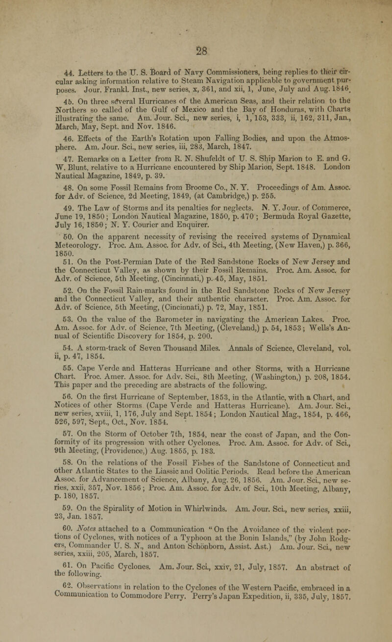 44. Letters to the U. S. Board of Navy Commissioners, being replies to their cir- cular asking information relative to Steam Navigation applicable to government pur- poses. Jour. Frankl. Inst., new series, x, 361, and xii, 1, June, July and Aug. 1846. 45. On three several Hurricanes of the American Seas, and their relation to the Northers so called of the Gulf of Mexico and the Bay of Honduras, with Charts illustrating the same. Am. Jour. Sci., new series, i, 1,153,333, ii, 162, 311, Jan., March, May, Sept. and Nov. 1846. 46. Effects of the Earth's Rotation upon Falling Bodies, and upon the Atmos- phere. Am. Jour. Sci., new series, iii, 283, March, 1847. 47. Remarks on a Letter from R. N. Shufeldt of TJ. S. Ship Marion to E. and G. W. Blunt, relative to a Hurricane encountered by Ship Marion, Sept. 1848. London Nautical Magazine, 1849, p. 39. 48. On some Fossil Remains from Broome Co., N. Y. Proceedings of Am. Assoc, for Adv. of Science, 2d Meeting, 1849, (at Cambridge,) p. 255. 49. The Law of Storms and its penalties for neglects. N. Y. Jour, of Commerce, June 19, 1850; London Nautical Magazine, 1850, p. 470 ; Bermuda Royal Gazette, July 16, 1850; N. Y. Courier and Enquirer. 50. On the apparent necessity of revising the received systems of Dynamical Meteorology. Proc. Am. Assoc, for Adv. of Sci., 4th Meeting, (New Haven,) p. 366, 1850. 51. On the Post-Permian Date of the Red Sandstone Rocks of New Jersey and the Connecticut Valley, as shown by their Fossil Remains. Proc. Am. Assoc, for Adv. of Science, 5th Meeting, (Cincinnati,) p. 45, May, 1851. 52. On the Fossil Rain-marks found in the Red Sandstone Rocks of New Jersey and the Connecticut Valley, and their .authentic character. Proc. Am. Assoc, for Adv. of Science, 5th Meeting, (Cincinnati,) p. 72, May, 1851. 53. On the value of the Barometer in navigating the American Lakes. Proc. Am. Assoc, for Adv. of Science, 7th Meeting, (Cleveland,) p. 54, 1853; Wells's An- nual of Scientific Discovery for 1854, p. 200. 54. A storm-track of Seven Thousand Miles. Annals of Science, Cleveland, vol. ii, p. 47, 1854. 55. Cape Verde and Hatteras Hurricane and other Storms, with a Hurricane Chart. Proc. Amer. Assoc, for Adv. Sci., 8th Meeting, (Washington,) p. 208, 1854. This paper and the preceding are abstracts of the following. 56. On the first Hurricane of September, 1853, in the Atlantic, with a Chart, and Notices of other Storms (Cape Verde and Hatteras Hurricane). Am. Jour. Sci., new series, xviii, 1, 176, July and Sept. 1854; London Nautical Mag., 1854, p. 466, 526, 597, Sept., Oct., Nov. 1854. 57. On the Storm of October 7th, 1854, near the coast of Japan, and the Con- formity of its progression with other Cyclones. Proc. Am. Assoc, for Adv. of Sci., 9th Meeting, (Providence,) Aug. 1855, p. 183. 58. On the relations of the Fossil Fishes of the Sandstone of Connecticut and other Atlantic States to the Liassic and Oolitic Periods. Read before the American Assoc, for Advancement of Science, Albany, Aug. 26, 1856. Am. Jour. Sci., new se- ries, xxii, 357, Nov. 1856; Proc. Am. Assoc, for Adv. of Sci., 10th Meeting, Albany, p. 180, 1857. 59. On the Spirality of Motion in Whirlwinds. Am. Jour. Sci., new scries, xxiii, 23, Jan. 1857. 60. Notes attached to a Communication  On the Avoidance of the violent por- tions of Cyclones, with notices of a Typhoon at the Bonin Islands, (by John Rodg- ers, Commander U. S. N, and Anton Schonborn, Assist. Ast.) Am. Jour. Sci., new series, xxiii, 205, March, 1857. 61. On Pacific Cyclones. Am. Jour. Sci., xxiv, 21, July, 1857. An abstract of the following. 62. Observations in relation to the Cyclones of the Western Pacific, embraced in a Communication to Commodore Perry. Perry's Japan Expedition, ii, 335, July, 1857.