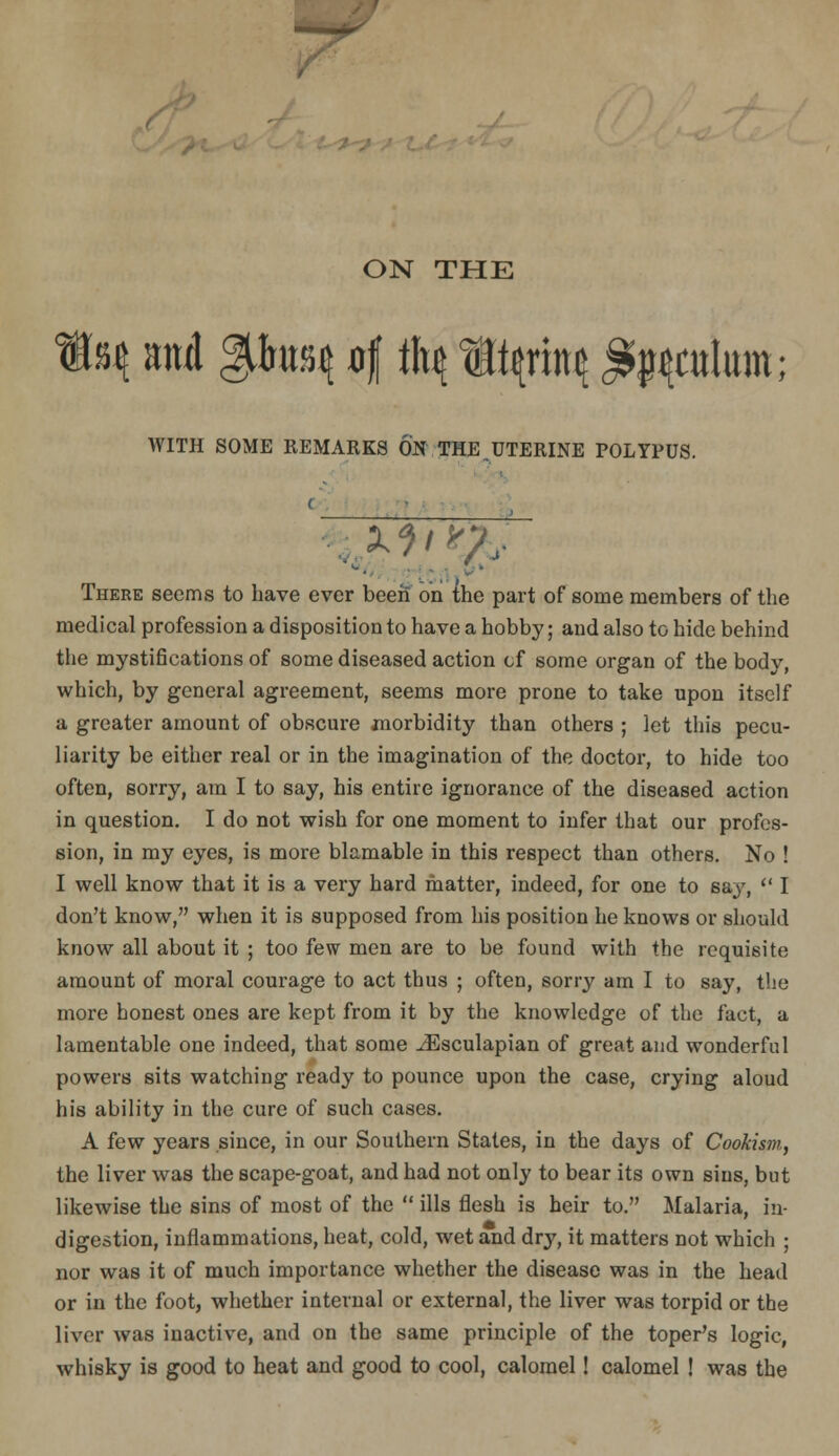 ON THE and %\\i'h\ df \\\\ m^x(^\ ^i^Cttlum; WITH SOME REMARKS ON THE,UTERINE POLYPUS. There seems to have ever been on ihe part of some members of the medical profession a disposition to have a hobby; and also to hide behind the mystifications of some diseased action of some organ of the body, which, by general agreement, seems more prone to take upon itself a greater amount of obscure jnorbidity than others ; let this pecu- liarity be either real or in the imagination of the doctor, to hide too often, sorry, am I to say, his entire ignorance of the diseased action in question. I do not wish for one moment to infer that our profes- sion, in my eyes, is more bltimable in this respect than others. No ! I well know that it is a very hard matter, indeed, for one to say,  I don't know, when it is supposed from his position he knows or should know all about it ; too few men are to be found with the requisite amount of moral courage to act thus ; often, sorry am I to say, the more honest ones are kept from it by the knowledge of the fact, a lamentable one indeed, that some ^sculapian of great and wonderful powers sits watching ready to pounce upon the case, crying aloud his ability in the cure of such cases. A few years since, in our Southern States, in the days of Cookism, the liver was the scape-goat, and had not only to bear its own sins, but likewise the sins of most of the  ills flesh is heir to. Malaria, in- digestion, inflammations, heat, cold, wet and dry, it matters not which ; nor was it of much importance whether the disease was in the head or in the foot, whether internal or external, the liver was torpid or the liver was inactive, and on the same principle of the toper's logic, whisky is good to heat and good to cool, calomel! calomel ! was the