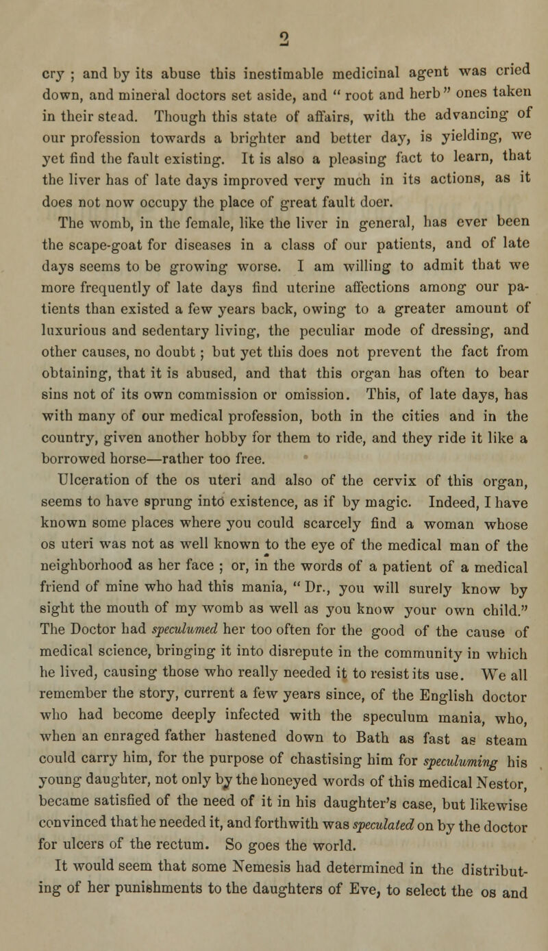 cry ; and by its abuse this inestimable medicinal agent was cried down, and mineral doctors set aside, and  root and herb  ones taken in their stead. Tliough this state of afifairs, with the advancing of our profession towards a brighter and better day, is yielding, we yet find the fault existing. It is also a pleasing fact to learn, that the liver has of late days improved very much in its actions, as it does not now occupy the place of great fault doer. The womb, in the female, like the liver in general, has ever been the scape-goat for diseases in a class of our patients, and of late days seems to be growing worse. I am willing to admit that we more frequently of late days find uterine affections among our pa- tients than existed a few years back, owing to a greater amount of luxurious and sedentary living, the peculiar mode of dressing, and other causes, no doubt; but yet this does not prevent the fact from obtaining, that it is abused, and that this organ has often to bear sins not of its own commission or omission. This, of late days, has with many of our medical profession, both in the cities and in the country, given another hobby for them to ride, and they ride it like a borrowed horse—rather too free. Ulceration of the os uteri and also of the cervix of this organ, seems to have sprung int6 existence, as if by magic. Indeed, I have known some places where you could scarcely find a woman whose OS uteri was not as well known to the eye of the medical man of the neighborhood as her face ; or, in the words of a patient of a medical friend of mine who had this mania,  Dr., you will surely know by sight the mouth of my womb as well as you know your own child. The Doctor had spemlumed her too often for the good of the cause of medical science, bringing it into disrepute in the community in which he lived, causing those who really needed it to resist its use. We all remember the story, current a few years since, of the English doctor who had become deeply infected with the speculum mania, who, when an enraged father hastened down to Bath as fast as steam could carry him, for the purpose of chastising him for speculuming his young daughter, not only bj the honeyed words of this medical Nestor, became satisfied of the need of it in his daughter's case, but likewise convinced that he needed it, and forthwith was speculated on by the doctor for ulcers of the rectum. So goes the world. It would seem that some Nemesis had determined in the distribut- ing of her punishments to the daughters of Eve, to select the os and