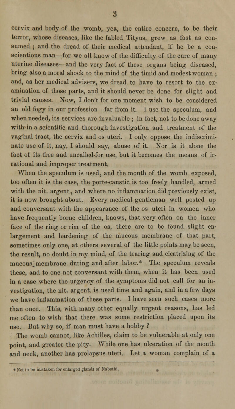 cervix and body of the womb, yea, the entire concern, to be their terror, whose diseases, like tlie fabled Tityus, grew as fast as con- sumed ; and the dread of their medical attendant, if he be a con- scientious man—for we all know of the diflSculty of the cure of many uterine diseases—and the very fact of these organs being diseased, bring also a moral shock to the mind of the timid and modest woman ; and, as her medical advisers, we dread to have to resort to the ex- amination of those parts, and it should never be done for slight and trivial causes. Now, I don't for one moment wish to be considered an old fogy in our profession—far from it. I use the speculum, and when needed, its services are invaluable ; in fact, not to be done away with- in a scientific and thorough investigation and treatment of the vaginal tract, the cervix and os uteri. I only oppose the indiscrimi- nate use of it, nay, I should say, abuse of it. Nor is it alone the fact of its free and uncalled-for use, but it becomes the means of ir- rational and improper treatment. When the speculum is used, and the mouth of the womb exposed, too often it is the case, the porte-caustic is too freely handled, armed with the nit. argent., and where no inflammation did previously exist, it is now brought about. Every medical gentleman well posted up and conversant with the appearance of the os uteri in women who have frequently borne children, knows, that very often on the inner face of the ring or rim of the os, there are to be found slight en- largement and hardening of the mucous membrane of that part, sometimes only one, at others several of the little points may be seen, the result, no doubt in my mind, of the tearing and cicatrizing of the mucoup^membrane during and after labor.* The speculum reveals these, and to one not conversant with them, when it has been used in a case where the urgency of the symptoms did not call for an in- vestigation, the nit. argent, is used time and again, and in a few days we have inflammation of these parts. I have seen such cases more than once. This, with many other equally urgent reasons, has led me often to wish that there was some restriction placed upon its use. But why so, if man must have a hobby ? The womb cannot, like Achilles, claim to be vulnerable at only one point, and greater the pity. While one has ulceration of the mouth and neck, another has prolapsus uteri. Let a woman complain of a *Not to bo mistaken for enlarged glands of Nabothi.
